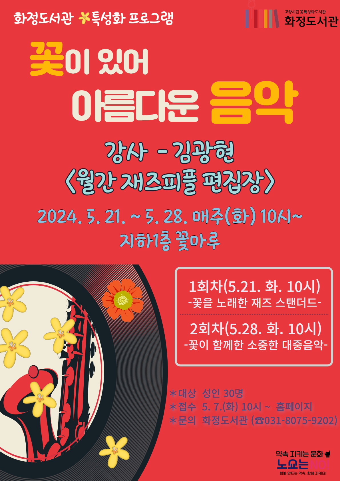 2024 화정도서관 꽃 특성화프로그램    『꽃이 있어 아름다운 음악』 강사 - 김 광 현 <월간 재즈피플 편집장> 구분  일시/자아소  주제  내용  비고  1회차  5.21.(화)  10:00~12:00  꽃마루  꽃을 노래한  재즈 스탠더드  *‘Autumn Leaves’ 같이 꽃이 지고 잎이 떨어진 후를 그린 명곡과 . ‘Passion Flower’, ‘Honeysuckle Rose’, ‘Days of Wine and Roses’, ‘Sunflower’ 등 꽃을 노래한 재즈 스탠더드 곡들을 소개하고 함께 들어봅니다.    2회차      5.28.(화)  10:00~12:00  꽃마루      꽃이 함께한 소중한  대중음악  *샹송을 널리 알린 ‘La Vie En Rose’, 모던 포크 ‘Where Have All the Flowers Gone’, 엘비스 프레슬리의 꽃노래와 BTS의 ‘화양연화’ 등 꽃이 아름다웠던 대중음악의 결정적 순간을 들여다봅니다.  [모집안내] 대상: 성인 30명 신청: 5월 7일(화) 10시 ~ 고양시도서관 홈페이지 문의: 화정도서관 (031-8075-9202)