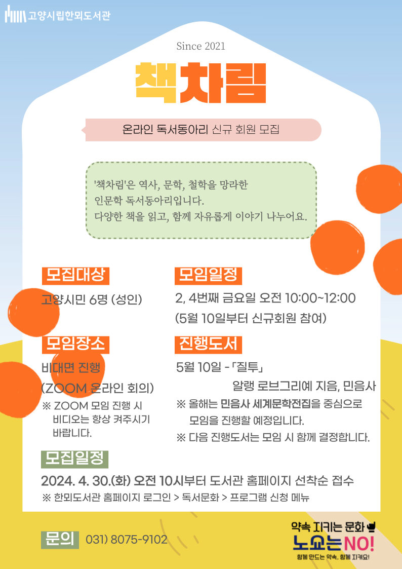 고양시립한뫼도서관 since 2021 책차림 온라인 독서동아리 신규 회원 모집 '책차림'은 역사, 문학, 철학을 망라한 인문학 독서동아리입니다. 다양한 책을 읽고, 함께 자유롭게 이야기 나누어요. 모집대상 고양시민 6명(성인) 모임일정 2,4번째 금요일 오전 10:00~12:00 (5월 10일부터 신규회원 참여) 모임장소 비대면진행(ZOOM 온라인 회의) ※Zoom 모임 진행 시 비디오는 항상 켜주시기 바랍니다. 진행도서 5월 10일 - <질투> 알랭 로브그리예 지음, 민음사 ※올해는 민음사 세계문학전집을 중심으로 모임을 진행할 예정입니다. ※다음 진행도서는 모임 시 함께 결정합니다. 모집일정 2024. 4. 30.(화) 오전 10시부터 도서관 홈페이지 선착순 접수 ※한뫼도서관 홈페이지 로그인>독서문화>프로그램 신청 메뉴 문의 031-8075-9102 약속 지키는 문화 노쇼는 NO! 함께 만드는 약속, 함께 지켜요!