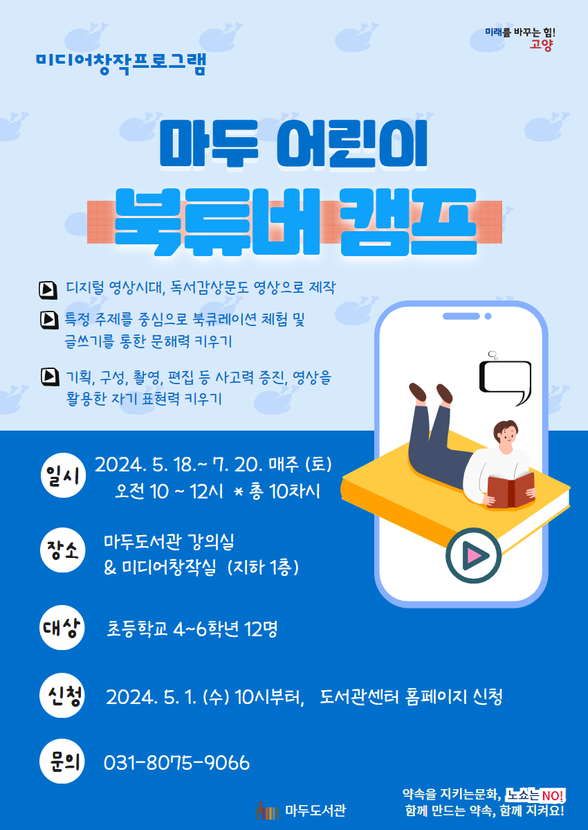 어린이 북튜버 캠프 5기 o 일시 : 2024. 5. 18~ 7. 20. 매주 토요일 10시~12시 ( 총 10차시) o 장소 : 마두도서관 강의실&미디어창작실(지하 1층) o 대상 : 초등학교 4~6학년 12명 o 신청 : 2024. 5. 1. 수. 오전 10시부터 도서관센터 홈페이지 o 문의 : 031-8075-9066 o 내용 : 주제를 중심으로 맥락을 가지고 책을 큐레이션하고 정보를 전달하는 글쓰기를 통해 문해력을 키운다. 큐레이션을 주제로 한 북튜버 영상제작을 통해 창의적인 아이디어 발상법과 영상으로 메시지 전달하는 방법을 익힌다.