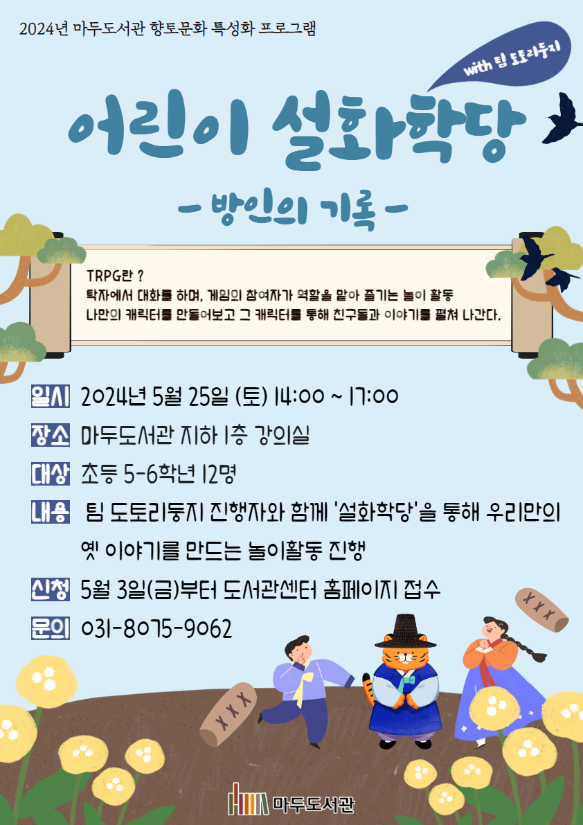 2024년 마두도서관 향토문화 특성화 프로그램 어린이 설화학당 -방인의 기록- with 팀 도토리둥지 TRPG란? 탁자에서 대화를 하며, 게임의 참여자가 역할을 맡아 즐기는 놀이 활동 나만의 캐릭터를 만들어보고 그 캐릭터를 통해 친구들과 이야기를 펼쳐 나간다. 일시 2024년 5월 25일(토) 14:00 ~ 17:00 장소 마두도서관 지하 1층 강의실 대상 초등 5-6학년 12명 내용 팀 도토리둥지 진행자와 함께 '설화학당'을 통해 우리만의 옛 이야기를 만드는 놀이활동 진행 신청 5월 3일(금)부터 도서관센터 홈페이지 접수 문의 031-8075-9062 마두도서관