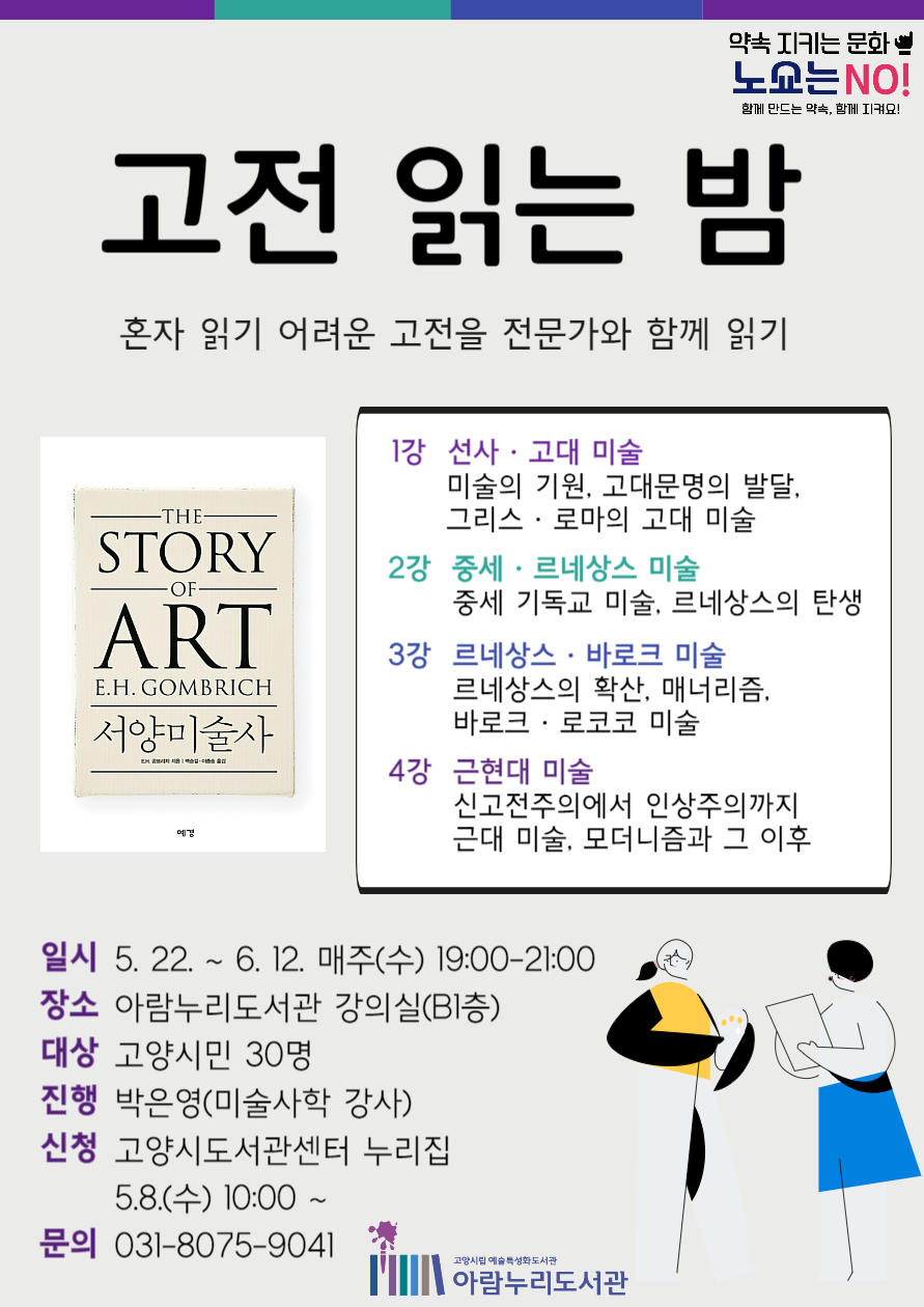 고전 읽는 밤 혼자 읽기 어려운 고전을 전문가와 함께 읽기 곰브리치의 『서양미술사』 1강 선사·고대 미술 미술의 기원, 고대문명의 발달, 그리스·로마의 고대 미술 2강 중세·르네상스 미술 중세 기독교 미술, 르네상스의 탄생 3강 르네상스·바로크 미술 르네상스의 확산, 매너리즘, 바로크·로코코 미술 4강 근현대 미술 신고전주의에서 인상주의까지 근대 미술, 모더니즘과 그 이후 일시 : 5. 22. ~ 6. 12. 매주(수) 19:00-21:00 장소 : 아람누리도서관 강의실(B1층) 대상 : 고양시민 30명 진행 : 박은영(미술사학 강사) 신청 : 고양시도서관센터 누리집 5.8.(수) 10:00~ 문의 : 031-8075-9041