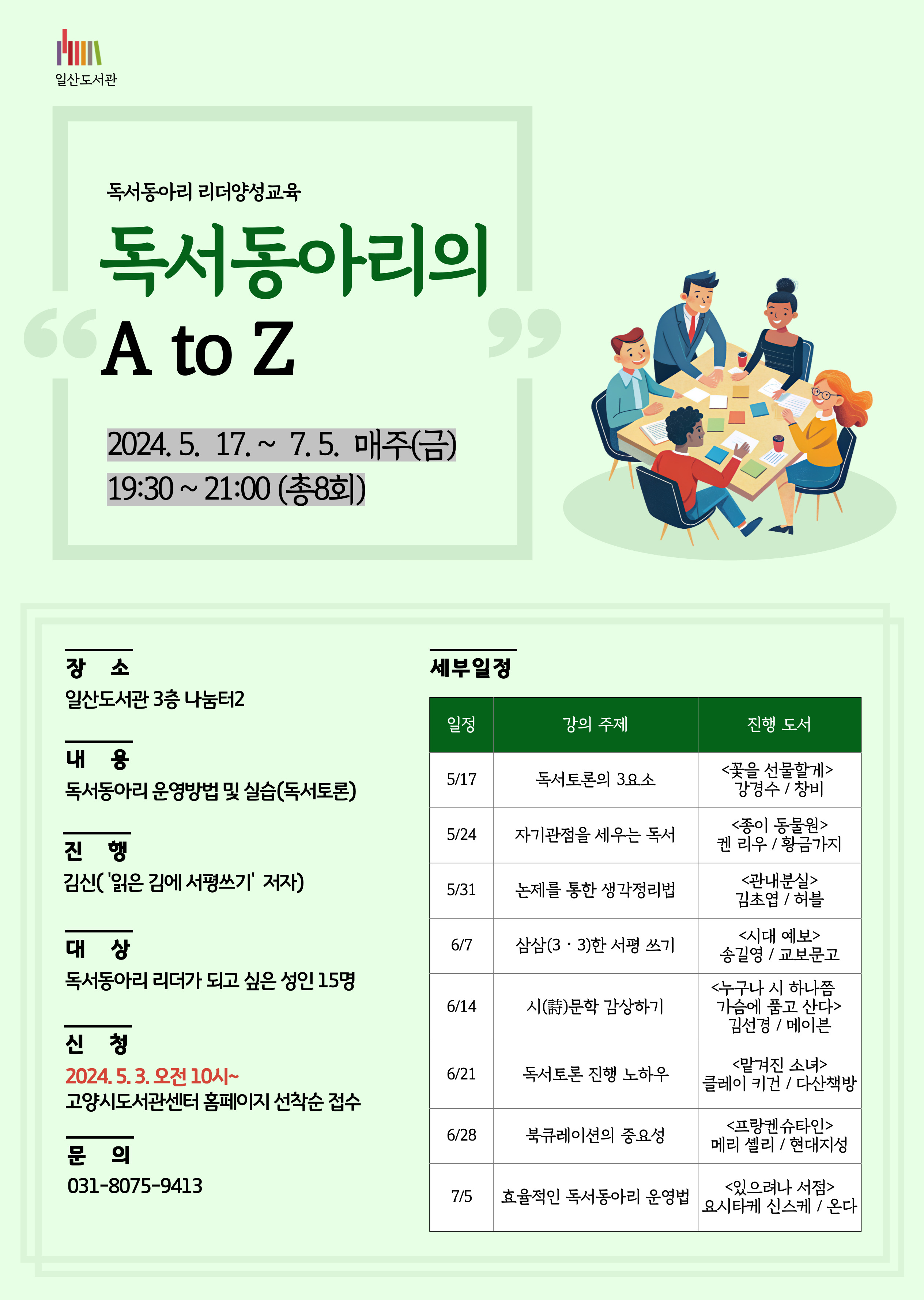 일산도서관 독서동아리 리더양성교육 독서동아리의 A to Z 2024.5.17.~7.5. 매주(금) 19:30~21:00(총8회) 장소 일산도서관 3층 나눔터2 내용 독서동아리 운영방법 및 실습(독서토론) 진행 김신('읽은 김에 서평쓰기'저자) 대상 독서동아리 리더가 되고 싶은 성인 15명 신청 2024.5.3. 오전10시~ 고양시도서관센터 홈페이지 선착순 접수 문의 031-8075-9413 세부일정 일정 강의 주제 진행 도서 (5/17) 독서토론의 3요소 <꽃을 선물할게> (강경수 / 창비) (5/17) 자기관점을 세우는 독서 <종이 동물원> (켄 리우 / 황금가지) (5/31) 논제를 통한 생각정리법 <관내분실> (김초엽 / 허블) (6/7) 삼삼(3‧3)한 서평 쓰기 <시대 예보 : 핵개인의 시대> (송길영 / 교보문고) (6/14) 시(詩)문학 감상하기 <누구나 시 하나쯤 가슴에 품고 산다> (김선경 / 메이븐) (6/21) 독서토론 진행 노하우 <맡겨진 소녀> (클레이 키건 / 다산책방) (6/28) 북큐레이션의 중요성 <프랑켄슈타인> (메리 셸리 / 현대지성) (7/5) 효율적인 독서동아리 운영법 <있으려나 서점> (요시타케 신스케 / 온다)