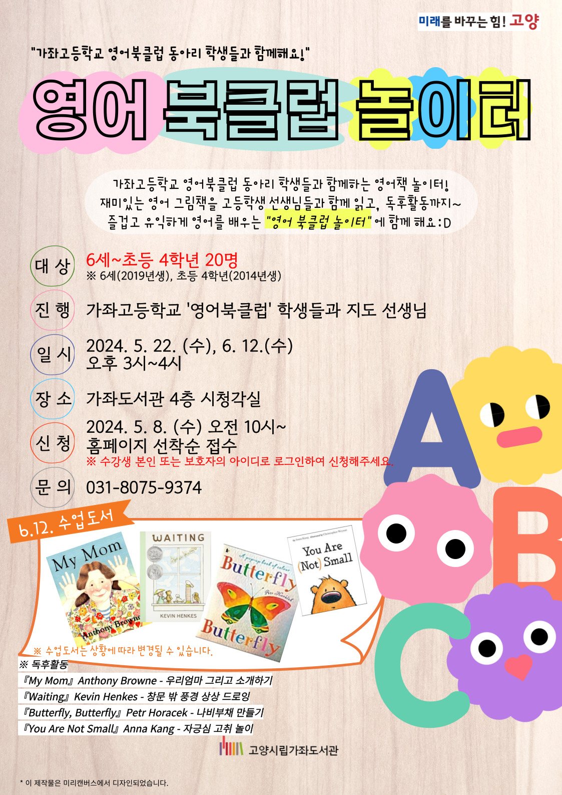 "가좌고등학교 영어북클럽 동아리 학생들과 함께해요!" 영어 북클럽 놀이터 가좌고등학교 영어북클럽 동아리 학생들과 함께하는 영어책 놀이터! 재미있는 영어 그림책을 고등학생 선생님들과 함께 읽고, 독후활동까지~ 즐겁고 유익하게 영어를 배우는 "영어 북클럽 놀이터"에 함께해요 :D -대상 : 6세~초등 4학년 20명 ※ 6세(2019년생), 초등 4학년(2014년생) -진행 : 가좌고등학교 '영어북클럽' 학생들과 지도 선생님 -일시 : 2024. 5. 22. (수), 6. 12. (수) 오후 3시~4시 -장소 : 가좌도서관 4층 시청각실 -신청 : 2024. 5. 8. (수) 오전 10시~ 홈페이지 선착순 접수 ※ 수강생 본인 또는 보호자의 아이디로 로그인하여 신청해주세요. -문의 : 031-8075-9374 -6.12. 수업도서, 독후활동 『My Mom』Anthony Browne - 우리엄마 그리고 소개하기 『Waiting』Kevin Henkes - 창문 밖 풍경 상상 드로잉 『Butterfly, Butterfly』Petr Horacek - 나비부채 만들기 『You Are Not Small』Anna Kang - 자긍심 고취 놀이 ※ 수업도서는 상황에 따라 변경될 수 있습니다.