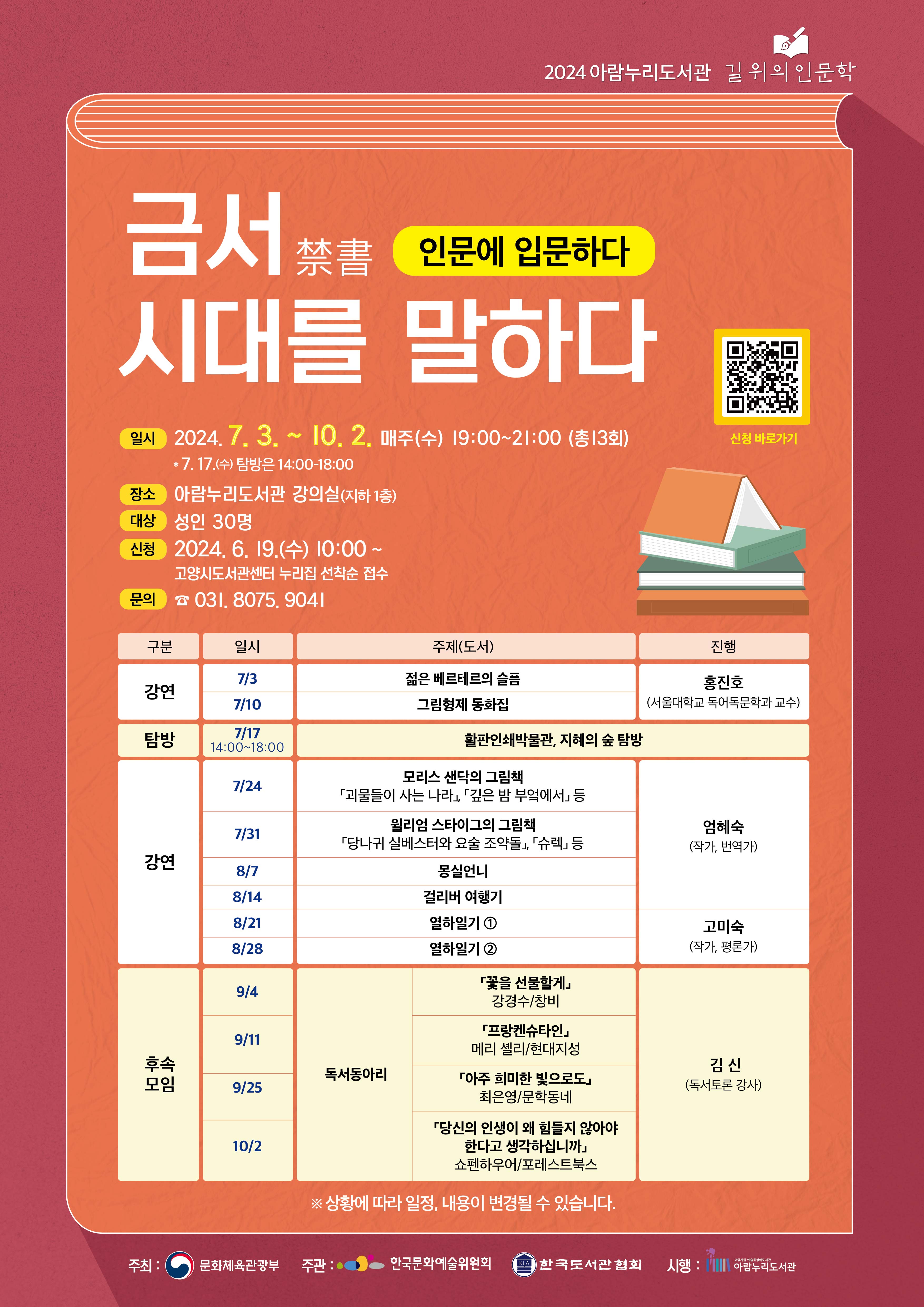 2024 아람누리도서관 길 위의 인문학  인문에 입문하다: 금서, 시대를 말하다  ○ 일시 : 2024. 7. 3. ~ 10. 2. 매주(수) 19:00 ~ 21:00 [총13회]             ※ 7.17.(수) 탐방은 14:00~18:00 ○ 장소 : 아람누리도서관 강의실(지하 1층) ○ 대상 : 성인 30명 ○ 신청 : 2024. 6. 19.(수) 10:00 ~ 고양시도서관센터 누리집 선착순 접수 ○ 문의 : 031-8075-9041   회차  구분  일시  주제(도서)  진행  1  강연  7/3  『젊은 베르테르의 슬픔』  홍진호  (서울대학교 독어독문학과 교수)  2  7/10  『그림형제 동화집』  3  탐방  7/17  14:00-18:00  활판인쇄박물관, 지혜의 숲 탐방  4  강연  7/24  모리스 샌닥의 그림책  『괴물들이 사는 나라』,  『깊은 밤 부엌에서』 등  엄혜숙  (작가, 번역가)  5  7/31  윌리엄 스타이그의 그림책  『당나귀 실베스터와 요술 조약돌』, 『슈렉』 등  6  8/7  『몽실언니』  7  8/14  『걸리버 여행기』  8  8/21  『열하일기』 ①  고미숙  (작가, 평론가)  9  8/28  『열하일기』 ②  10  후속  모임  9/4  독서동아리  『꽃을 선물할게』  (강경수/창비)  김신  (독서토론 강사)  11  9/11  『프랑켄슈타인』  (메리 셸리/현대지성)  12  9/25  『아주 희미한 빛으로도』  (최은영/문학동네)  13  10/2  『당신의 인생이 왜 힘들지 않아야 한다고 생각하십니까』  (쇼펜하우어/포레스트북스)   ※ 상황에 따라 일정, 내용이 변경될 수 있습니다.  주최: 문화체육관광부 / 주관: 한국문화예술위원회, 한국도서관협회 / 시행: 아람누리도서관 