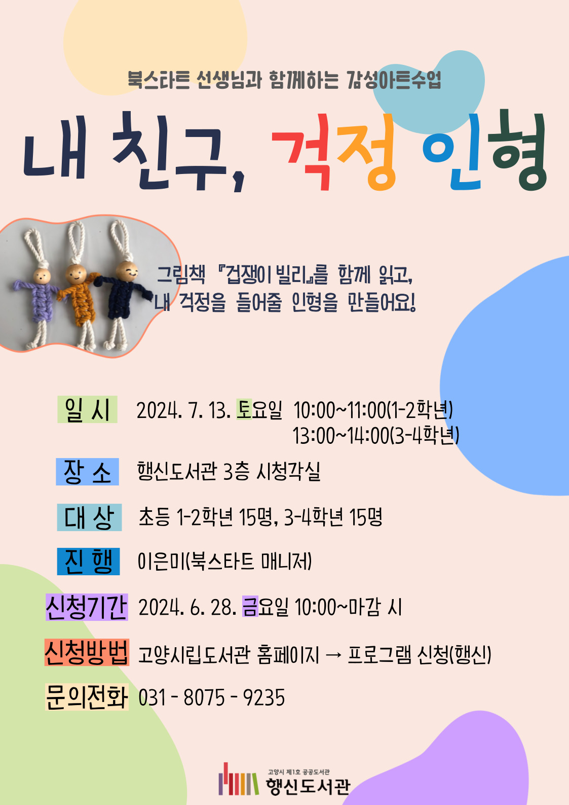 북스타트 선생님과 함께하는 감성아트수업 내 친구, 걱정 인형 그림책 『겁쟁이 빌리』를 함께 읽고, 내 걱정을 들어줄 인형을 만들어요! ○일시: 2024. 7. 13. 토요일 10:00~11:00(1-2학년) ○장소: 행신도서관 3층 시청각실 ○대상: 초등 1-2학년 15명 ○진행: 이은미(북스타트 매니저) ○신청기간: 2024. 6. 28. 금요일 10:00~마감 시 ○신청방법: 고양시립도서관 홈페이지 → 프로그램 신청(행신) ○문의전화: 031-8075-9235
