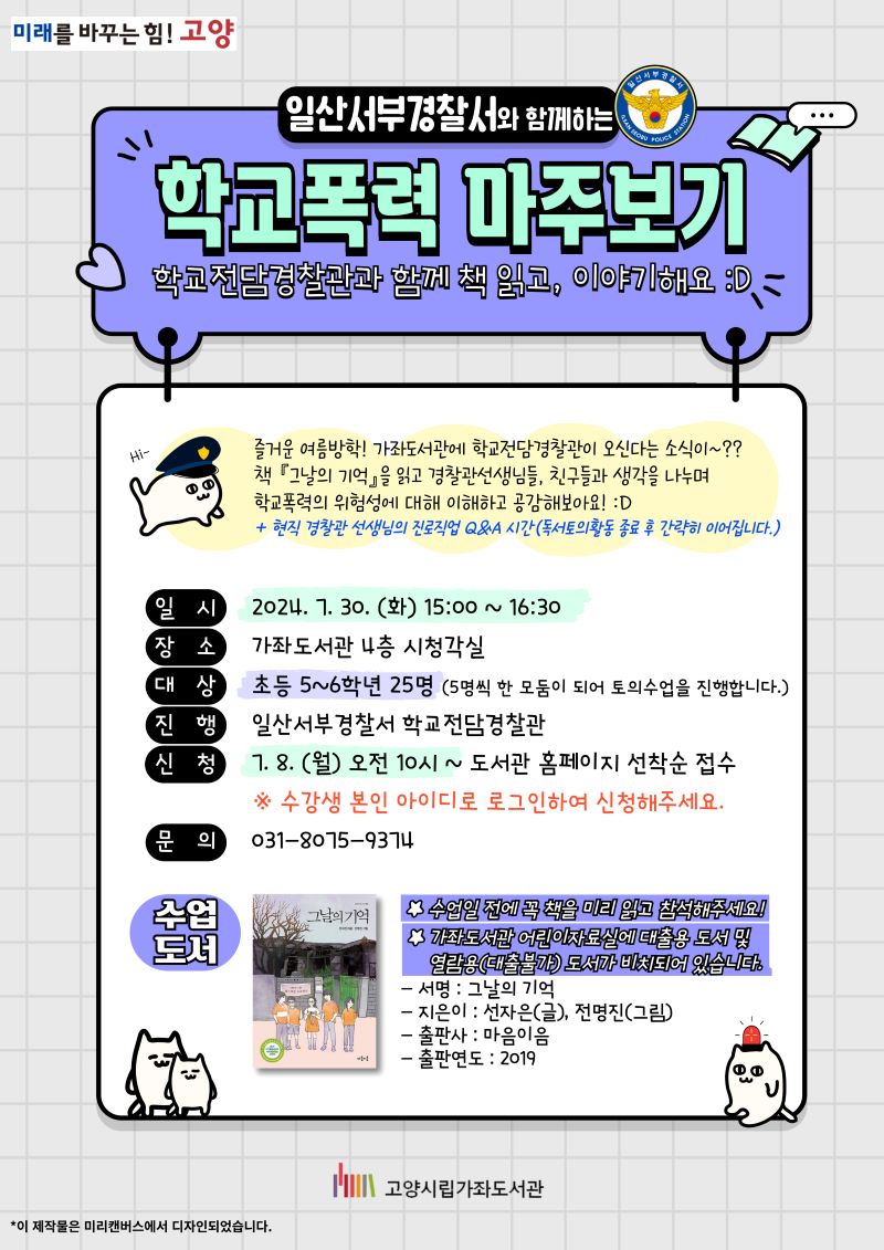 일산서부경찰서와 함께하는 '학교폭력 마주보기' 학교전담경찰관과 함께 책 읽고, 이야기해요 즐거운 여름방학! 가좌도서관에 학교전담경찰관이 오신다는 소식이~?? 책 '그날의 기억'을 읽고 경찰관 선생님들, 친구들과 생각을 나누며 학교폭력의 위험성에 대해 이해하고 공감해보아요! + 현직 경찰관 선생님의 진로직업 Q&A 시간 (독서토의활동 종료 후 간략히 이어집니다.) - 일시 : 2024. 7. 30.(화) 15:00~16:30 - 장소 : 가좌도서관 4층 시청각실 - 대상 : 초등 5~6학년 25명 (5명씩 한 모둠이 되어 토의수업을 진행합니다.) - 진행 : 일산서부경찰서 학교전담경찰관 - 신청 : 7. 8.(월) 오전 10시~ 도서관 홈페이지 선착순 접수 * 수강생 본인 아이디로 로그인하여 신청해주세요. - 문의 : 031-8075-9374 - 수업도서 : 그날의 기억 / 선자은(글), 전명진(그림) / 마음이음 / 2019 * 수업일 전에 꼭 책을 미리 읽고 참석해주세요! * 가좌도서관 어린이자료실에 대출용 도서 및 열람용(대출불가) 도서가 비치되어 있습니다.