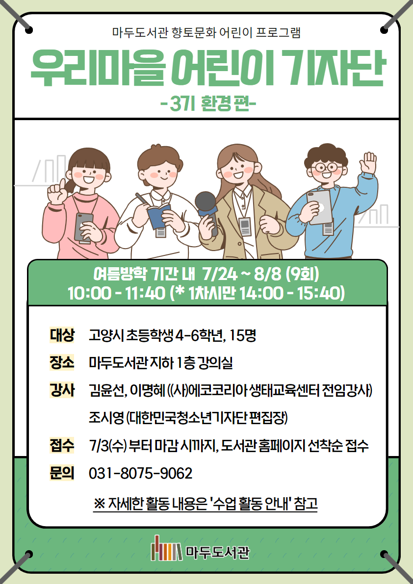마두도서관 향토문화 어린이 프로그램 우리마을 어린이 기자단 - 3기 환경 편- 이름방학 기간 내 7/24 ~ 8/8(9회) 10:00 - 11:40 (*1차시만 14:00 - 15:40) 대상 : 고양시 초등학생 4-6학년, 15명 장소 : 마두도서관 지하 1층 강의실 강사 : 김윤선, 이명혜 ((사)에코코리아 생태교육센터 전임강사) 조시영(대한민국청소년기자단 편집장) 접수 : 7/3(수)부터 마감 시까지 도서관 홈페이지 선착순 접수 문의 : 031-8075-9062 ※자세한 활동 내용은 '수업 활동 안내' 참고 마두도서관