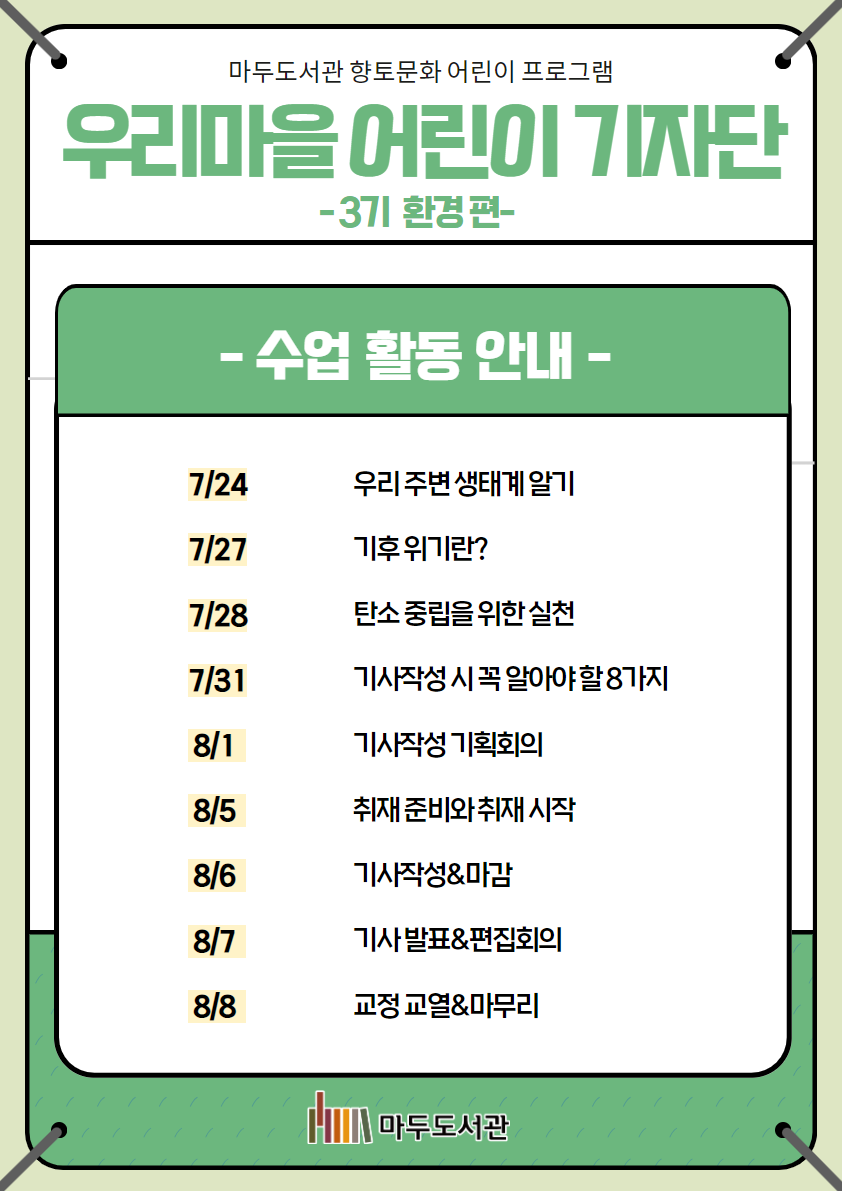 마두도서관 향토문화 어린이 프로그램 우리마을 어린이 기자단 - 3기 환경 편- - 수업 활동 안내- 7/24 우리 주변 생태계 알기 7/27 기후위기란? 7/28 탄소 중립을 위한 실천 7/31 기사 작성 시 알아야 할 8가지 8/1 기사작성 기획회의 8/5 취재 준비와 취재 시작 8/6 기사작성 & 마감 8/7 기사발표 & 편집회의 8/8 교정교열 & 마무리 마두도서관