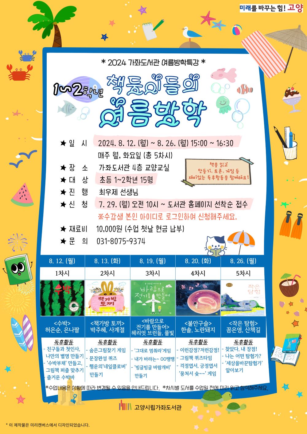 2024 가좌도서관 여름방학 특강 1~2학년 <책둥이들의 여름방학> - 일시 : 2024. 8. 12.(월)~8. 26.(월) 15:00~16:30 - 장소 : 가좌도서관 4층 교양교실 - 대상 : 초등 1~2학년 15명 - 진행 : 최우제선생님 - 신청 : 7. 29.(월) 오전 10시~도서관 홈페이지 선착순 접수 *수강생 본인 아이디로 로그인하여 신청해주세요. - 재료비 : 10,000원(수업 첫날 현금 납부) - 문의 : 031-8075-9374 - 8. 12.(월) 1차시 : '수박' 허은순, 은나팔 독후활동 : 친구들과 첫인사, 나만의 별명 만들기 / 수박부채 만들고, 그림책 퍼즐 맞추기 / 즐거운 수박바 - 8. 13.(화) 2차시 : '책가방 토끼' 박주혜, 사계절 독후활동 : 숨은그림찾기 게임 / 문장완성 퀴즈 / 행운의 네잎클로버 만들기 - 8. 19.(월) 3차시 : '바람으로 전기를 만들어' 헤리엇 브런들, 풀빛 독후활동 : 그대로 멈춰라 게임 / 내가 바라는 ~ 00땡땡 / 빙글빙글 바람개비 만들기 - 8. 20.(화) 4차시 : '불안구슬' 한솔, 노란돼지 독후활동 : 이런감정? 저런감정! / 그림책 퀴즈타임 / 걱정엽서, 긍정엽서 뭉쳐서 슛~ 게임 - 8. 26. (월) 5차시 : '작은 탐험' 꼼은영, 산책길 독후활동 : 찾았다, 내 장점! / 나는 어떤 탐험가? / '세상을 바꾼 탐험가' 알아보기 * 수업내용은 상황에 따라 변경될 수 있음을 안내드립니다. * 차시별 도서를 수업일 전에 미리 읽고 참석해주세요. 고양시립가좌도서관