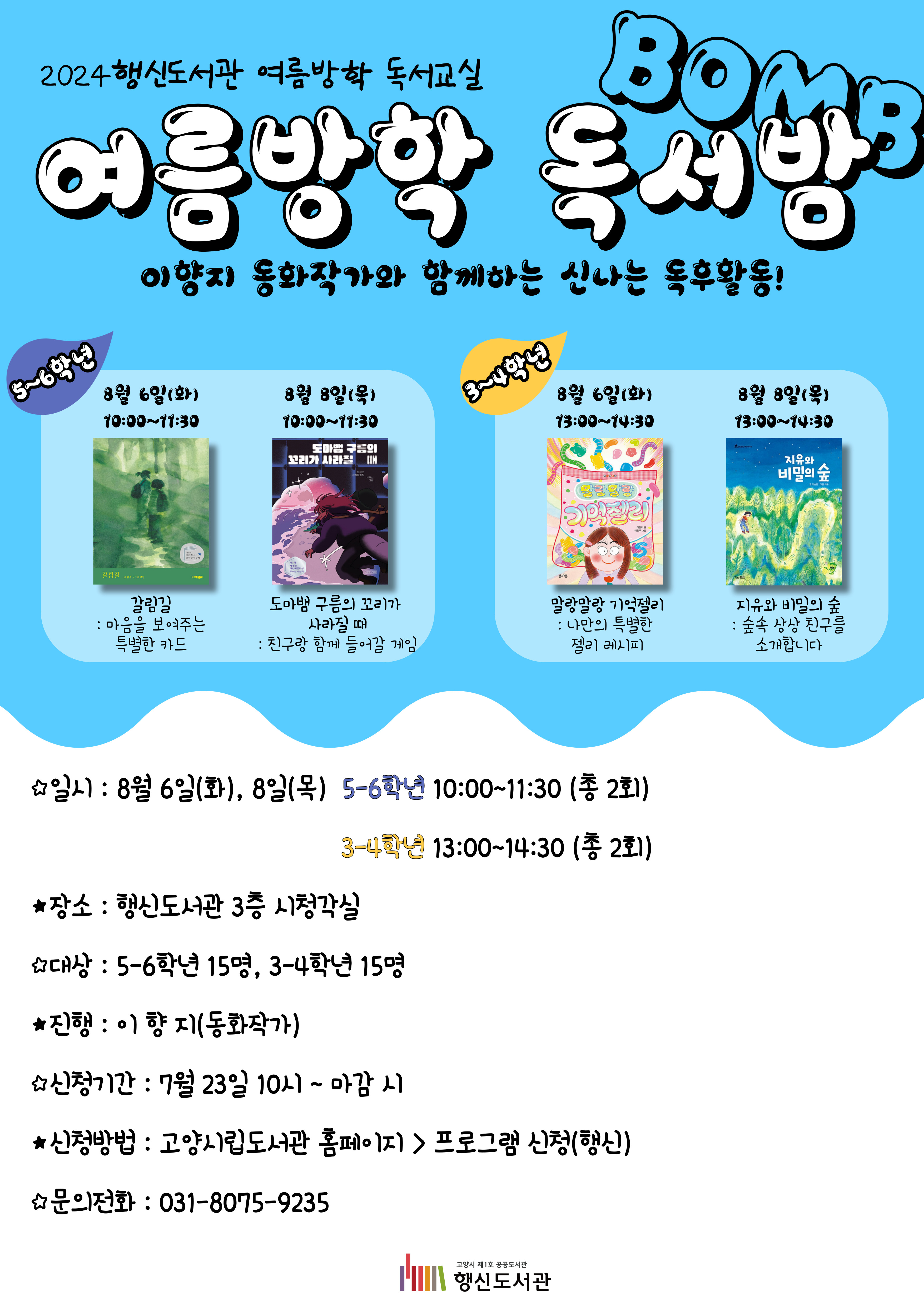 2024 행신도서관 여름방학 독서교실 여름방학 독서밤(Bomb) 이향지 동화작가와 함께하는 신나는 독후활동! ○5~6학년 활동내용 1차시(8/6): 갈림길 - 마음을 보여주는 특별한 카드 2차시(8/8): 도마뱀 구름의 꼬리가 사라질 때 - 친구랑 함께 들어갈 게임 ○3~4학년 활동내용 1차시(8/6): 말랑말랑 기억젤리 - 나만의 특별한 레시피 2차시(8/8): 지유와 비밀의 숲 - 숲속 상상 친구를 초대합니다 ○일시: 8월 6일(화), 8일(목) 5~6학년 10:00~11:30(총 2회), 3~4학년 13:00~14:30(총 2회) ○장소: 행신도서관 3층 시청각실 ○대상: 5~6학년 15명, 3~4학년 15명 ○진행: 이향지(동화작가) ○신청기간: 7월 23일 10:00~마감 시 ○신청방법: 고양시립도서관 홈페이지 > 프로그램 신청(행신) ○문의전화: 031-8075-9235