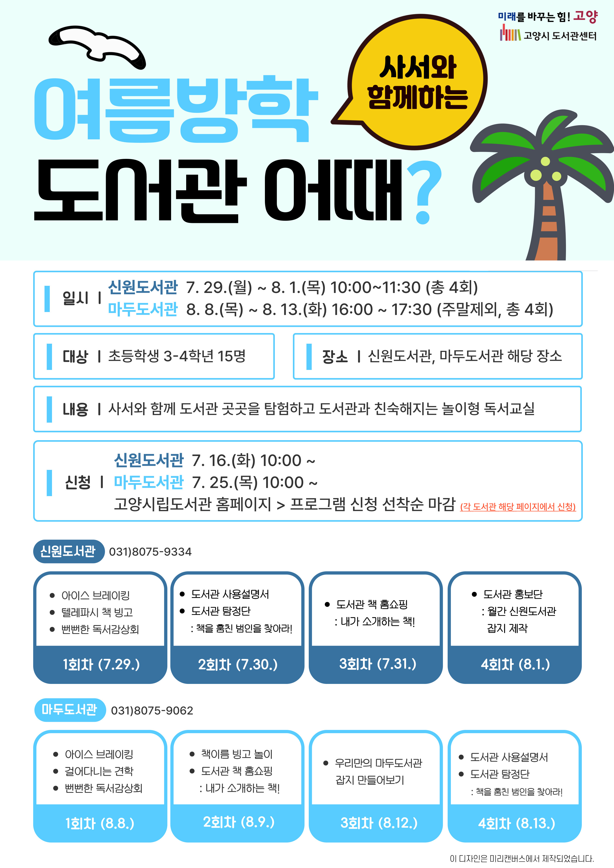 미래를 바꾸는 힘! 고양 고양시도서관센터 사서와 함께하는 여름방학 도서관 어때? 일시 신원도서관 7.29.(월) ~ 8.1.(목) 10:00 ~ 11:30 (총 4회) 마두도서관 8.8.(목) ~ 8.13.(화) 16:00 ~ 17:30 (주말제외, 총 4회) 대상 초등학교 3-4학년 15명 장소 신원도서관, 마두도서관 해당 장소 내용 사서와 함께 도서관 곳곳을 탐험하고 도서관과 친숙해지는 놀이형 독서교실 신청 신원도서관 7.16.(화) 10:00 ~ 마두도서관 7.25.(목) 10:00 ~ 고양시립도서관 홈페이지>프로그램 신청 선착순 마감 (각 도서관 해당 페이지에서 신청) 신원도서관 031)8075-9334 1회차 (7.29.) 아이스 브레이킹, 텔레파시 책 빙고, 뻔뻔한 독서감상회 2회차 (7.30.) 도서관 사용설명서, 도서관 탐정단 : 책을 훔친 범인을 찾아라! 3회차 (7.31.) 도서관 책 홈쇼핑 : 내가 소개하는 책! 4회차 (8.1.) 도서관 홍보단 : 월간 신원도서관 잡지 제작 마두도서관 031)8075-9062 1회차 (8.8.) 아이스 브레이킹, 걸어다니는 견학, 뻔뻔한 독서감상회 2회차 (8.9.) 책이름 빙고 놀이, 도서관 책 홈쇼핑 : 내가 소개하는 책! 3회차 (8.12.) 우리만의 마두도서관 잡지 만들어보기 4회차 (8.13.) 도서관 사용설명서, 도서관 탐정단 : 책을 훔친 범인을 찾아라!