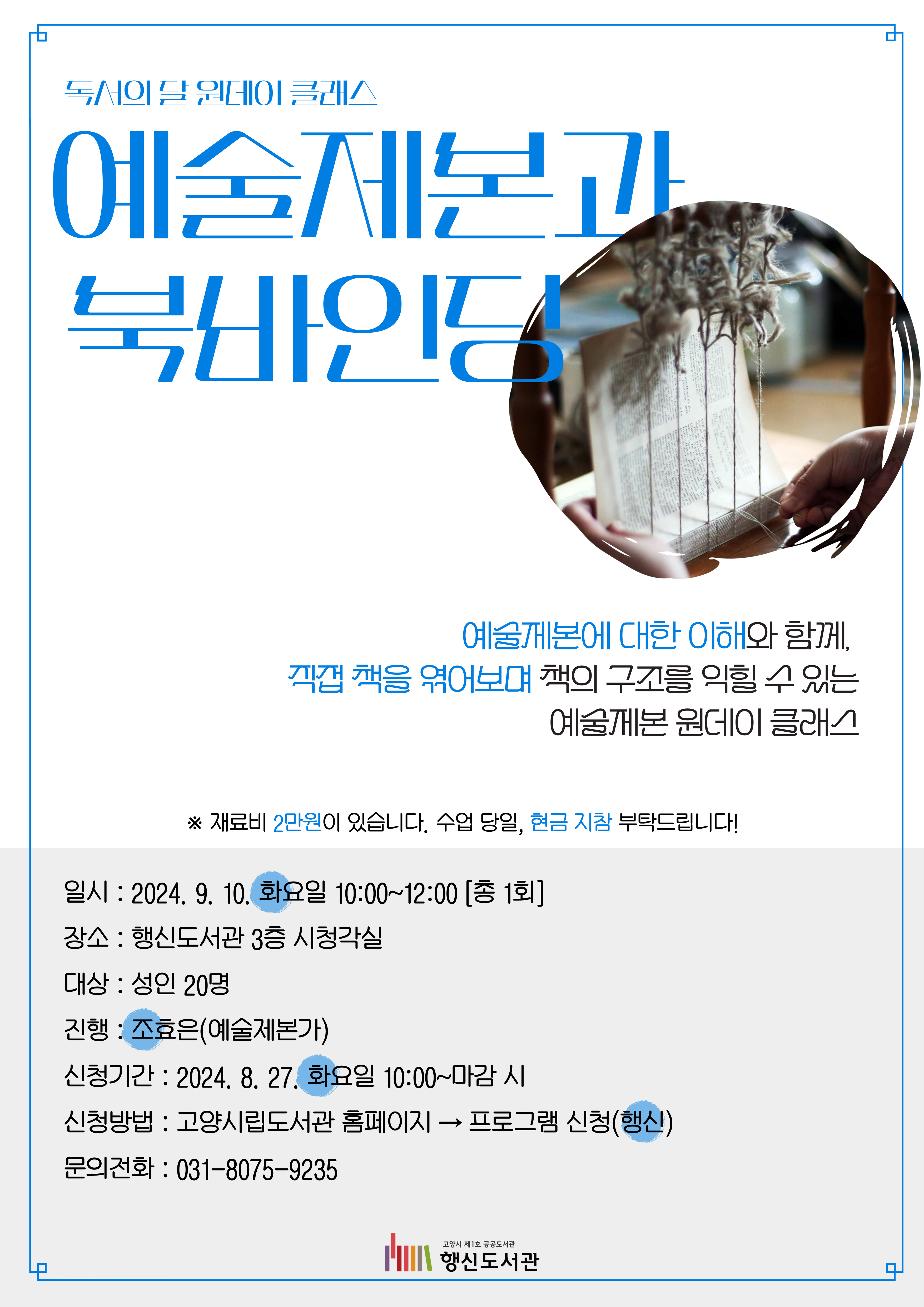 독서의 달 원데이 클래스 예술제본과 북바인딩  예술제본에 대한 이해와 함께,  직접 책을 엮어보며 책의 구조를 익힐 수 있는 예술제본 원데이 클래스  ※재료비 2만원이 있습니다. 수업 당일, 현금지참 부탁드립니다!  ○일시: 2024. 9. 10. 화요일 10:00~12:00 [총 1회] ○장소: 행신도서관 3층 시청각실 ○대상: 성인 20명 ○진행: 조효은(예술제본가) ○신청기간: 2024. 8. 27. 화요일 10:00~마감 시 ○신청방법: 고양시립도서관 홈페이지 → 프로그램 신청(행신) ○문의전화: 031-8075-9235