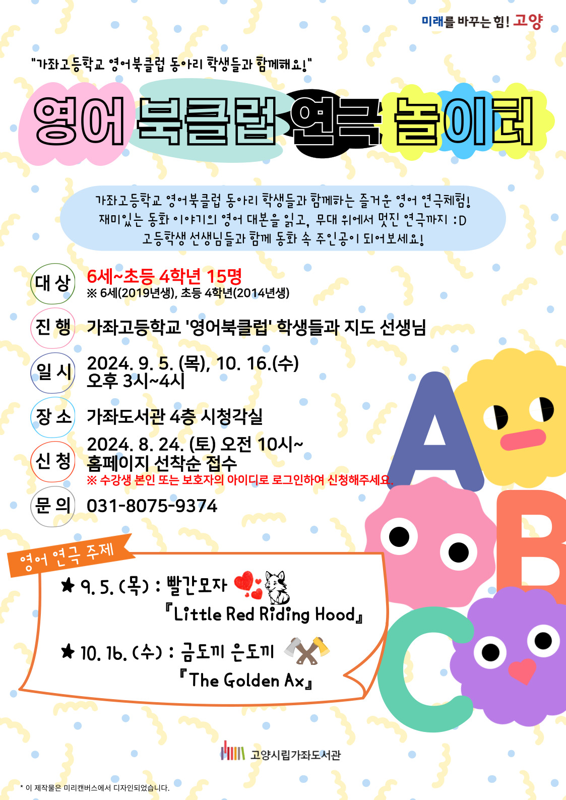 미래를 바꾸는 힘! 고양 "가좌고등학교 영어북클럽 동아리 학생들과 함께해요!" 영어 북클럽 연극 놀이터 가좌고등학교 영어북클럽 동아리 학생들과 함께하는 즐거운 영어 연극체험! 재미있는 동화 이야기의 영어 대본을 읽고, 무대 위에서 멋진 연극까지 :D 고등학생 선생님들과 함께 동화 속 주인공이 되어보세요! -대상 : 6세~초등4학년 15명 ※ 6세(2019년생), 초등4학년(2014년생) -진행 : 가좌고등학교 '영어북클럽' 학생들과 지도 선생님 -일시 : 2024. 9. 5.(목), 10. 16.(수) 오후 3시~4시 -장소 : 가좌도서관 4층 시청각실 -신청 : 2024. 8. 24.(토)오전10시~ 홈페이지 선착순 접수 ※ 수강생 본인 또는 보호자의 아이디로 로그인하여 신청해주세요. -문의 : 031-8075-9374 -영어연극주제 : 9. 5.(목) 빨간모자 'Little Red Riding Hood', 10. 16.(수) 금도끼 은도끼 'The Golden Ax' 고양시립가좌도서관
