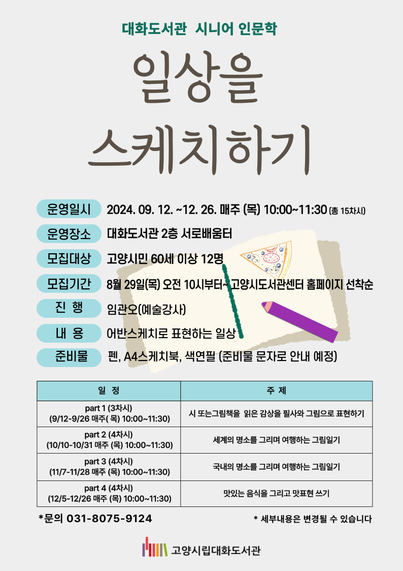 2024 공공도서관 독서프로그램  어반스케치로 대화도서관을 그리다  운영기간:  2024.5.2.~7.25. 매주 (목) 10:00~11:30(총12회) *6.6. 현충일 휴강 신청기간:  2024. 4.20(토) 10:00~ 고양시도서관센터 홈페이지 선착순 접수 신청대상: 고양시민(40세 이상) 15명 진행 : 임관오(강사) 운영장소: 대화도서관 서로배움터(2층) 등 문의전화 : 031-8075-9124   차시  날짜  주제  강의내용  1  5/2  ○ 도서관에 속한  (사물)  선 컨트롤  2  5/9  밑그림 없이 그리기  3  5/16  사물들을 다양한 각도에서 드로잉  4  5/23  원근의 기초  5  5/30  ○ 도서관에서  (공간)  원근의 확장과 공간 드로잉  6  6/13  단계별 채색법  7  6/20  공간 안에서 투시  8  6/27  자연물 드로잉  9  7/4  ○ 도서관을 바라보며  (건물과 풍경)  구도와 건물 드로잉  10  7/11  겉에서 안으로 그리기  11  7/18  도서관 그리기 1  12  7/25  도서관 그리기 2  ※ 상황에 따라 날짜 및 강의내용이 변경될 수 있습니다. ※ 준비물이 있습니다- 피그먼트펜(0.05mm 또는 0.1mm)  준비 : 피그먼트펜(0.05mm 또는 0.1mm)  **채색재료 등은 첫 시간에 안내 예정         ★피그먼트펜은 필수 지참하셔야 합니다.         준비물은 도서관에서 제공해드리지 않습니다.(개별 준비)  
