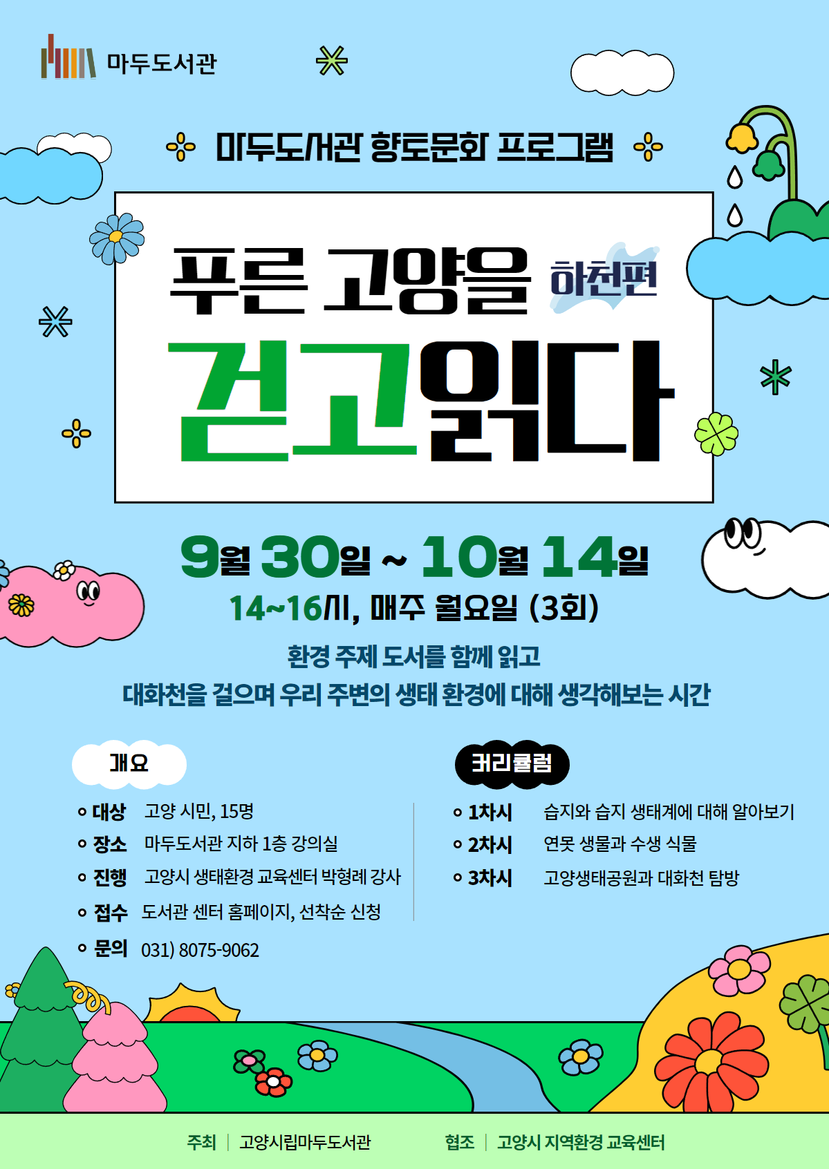 마두도서관  마두도서관 향토문화 프로그램  푸른 고양을 걷고 읽다 - 하천 편  9월 30일 ~ 10월 14일 / 14-16시, 매주 월요일(3회) 환경 주제의 도서를 함께 읽고 대화천을 걸으며 우리 주변의 생태 환경에 대해 생각해보는 시간  개요 대상 : 환경에 관심 있는 고양 시민, 15명 장소 : 마두도서관 지하 1층 강의실 진행 : 고양시 생태환경 교육센터 박형례 강사 접수 : 도서관센터 홈페이지, 선착순 신청 문의 : 031)8075-9062  커리큘럼 1차시 : 습지와 습지 생태계에 대해 알아보기 2차시 : 연못 생물과 수생식물 3차시 : 고양생태공원과 대화천 탐방  주최 : 고양시립마두도서관 협조 : 고양시 지역환경 교육센터