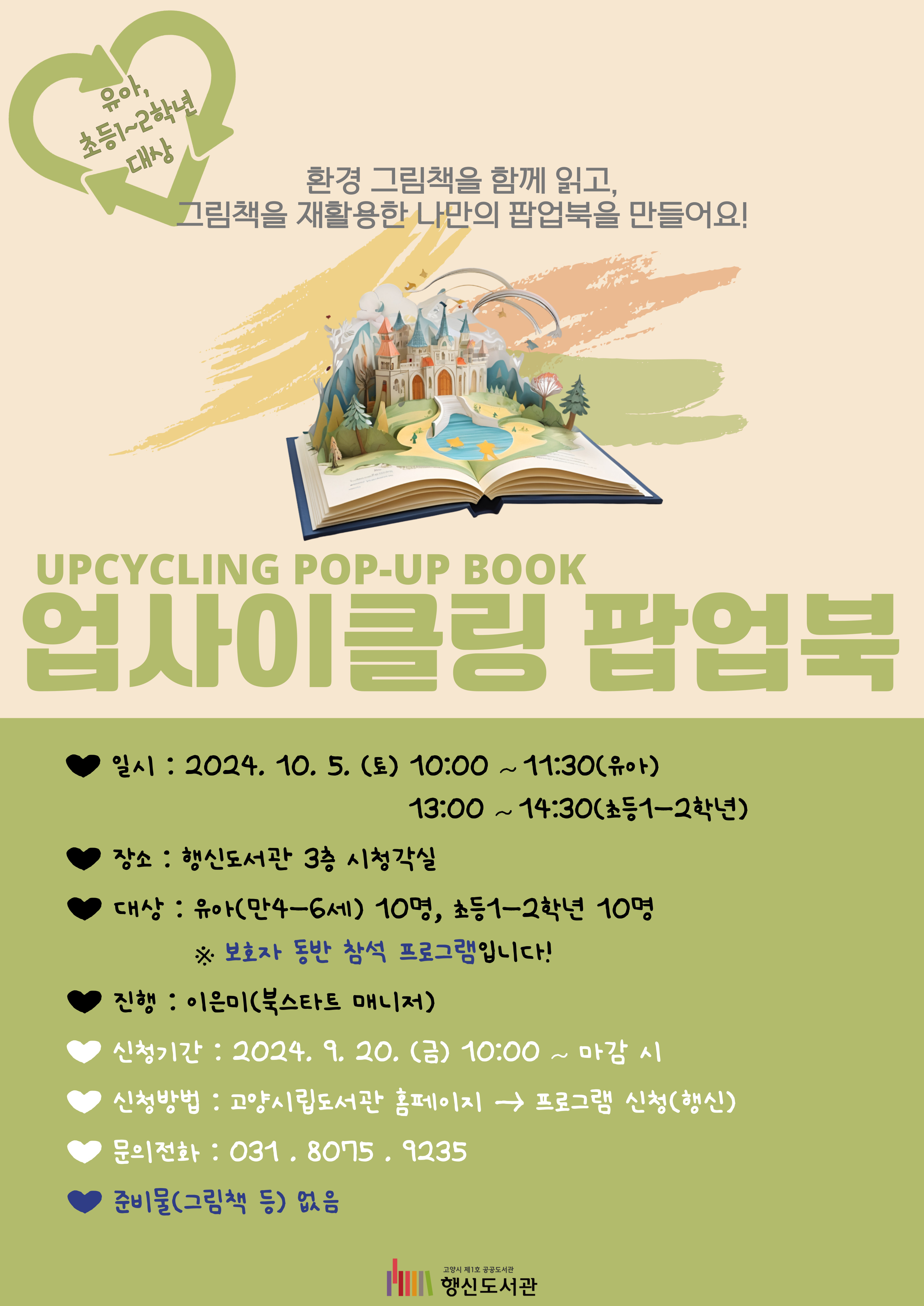업사이클링 팝업북 UPCYCLING POP-UP BOOK -유아, 초등1~2학년 대상- 환경 그림책을 함께 읽고, 그림책을 재활용한 나만의 팝업북을 만들어요! ○일시: 2024. 10. 5. (토) 10:00~11:30(유아), 13:00~14:30(초등1-2학년) ○장소: 행신도서관 3층 시청각실 ○대상: 유아(만4-6세) 10명, 초등1-2학년 10명 ※ 보호자 동반 참석 프로그램입니다! ○진행: 이은미(북스타트 매니저) ○신청기간: 2024. 9. 20. (금) 10:00~마감 시 ○신청방법: 고양시립도서관 홈페이지 → 프로그램 신청(행신) ○문의전화: 031-8075-9235 ○준비물(그림책 등) 없음