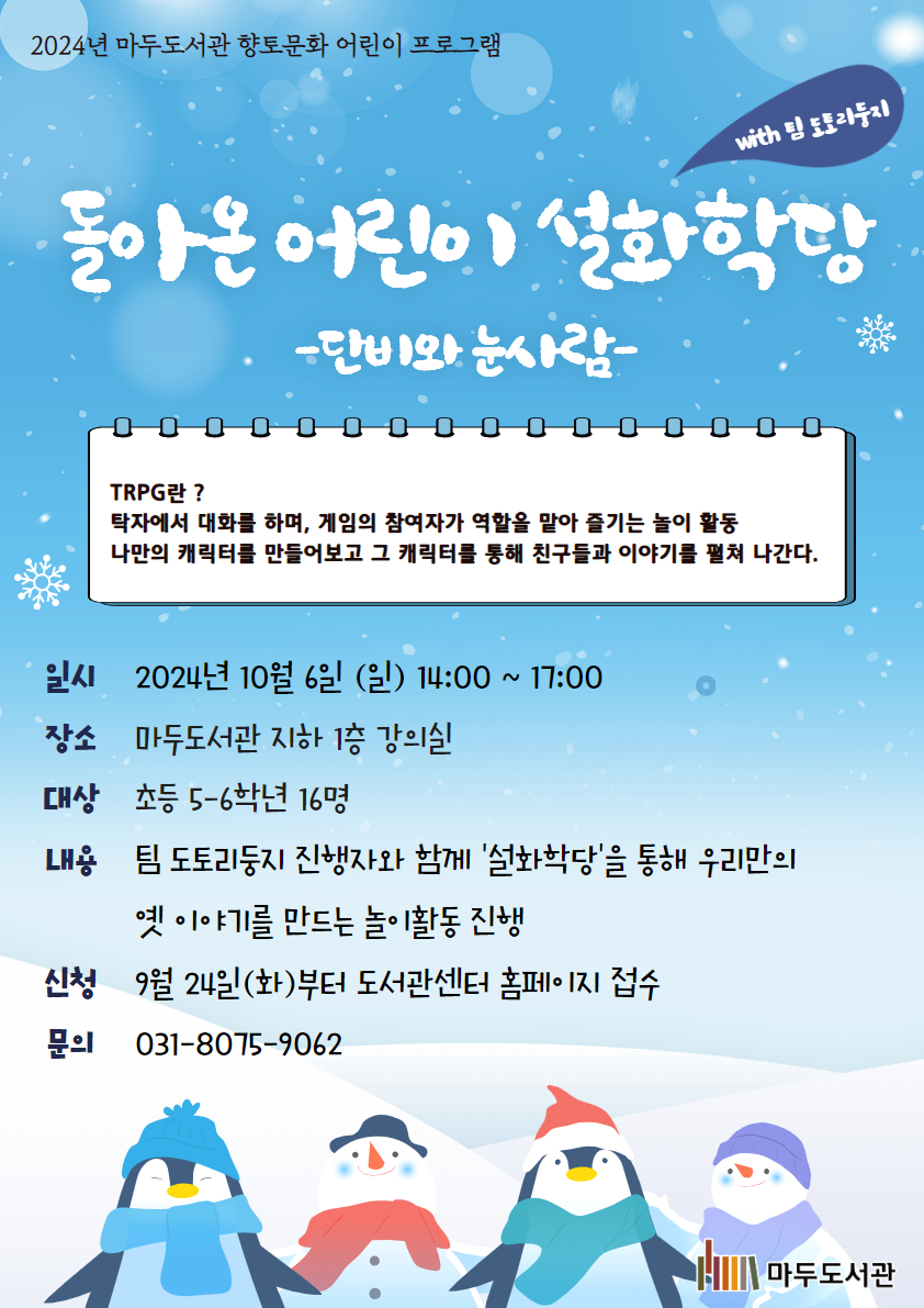 2024년 마두도서관 향토문화 특성화 프로그램 어린이 설화학당 -단비와 눈사람- with 팀 도토리둥지 TRPG란? 탁자에서 대화를 하며, 게임의 참여자가 역할을 맡아 즐기는 놀이 활동 나만의 캐릭터를 만들어보고 그 캐릭터를 통해 친구들과 이야기를 펼쳐 나간다. 일시 2024년 10월 6일(일) 14:00 ~ 17:00 장소 마두도서관 지하 1층 강의실 대상 초등 5-6학년 16명 내용 팀 도토리둥지 진행자와 함께 '설화학당'을 통해 우리만의 옛 이야기를 만드는 놀이활동 진행 신청 9월 24일(화)부터 도서관센터 홈페이지 접수 문의 031-8075-9062 마두도서관