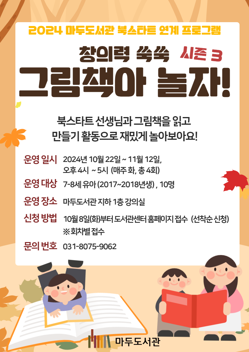 2024 마두도서관 북스타트 연계 프로그램 창의력 쑥쑥 그림책아 놀자! 시즌 3 북스타트 선생님과 그림책을 읽고 만들기 활동으로 재밌게 놀아보아요 운영일시 2024년 10월 22일 ~ 11월 12일, 오후 4시 ~ 5시(매주 화, 총 4회) 운영대상 7-8세 유아(2017, 2018년생), 10명 운영장소 마두도서관 지하 1층 강의실 신청방법 10월 8일(화)부터 도서관센터 홈페이지 접수(선착순 신청) ※회차별 접수 문의 번호 031-8075-9062 마두도서관
