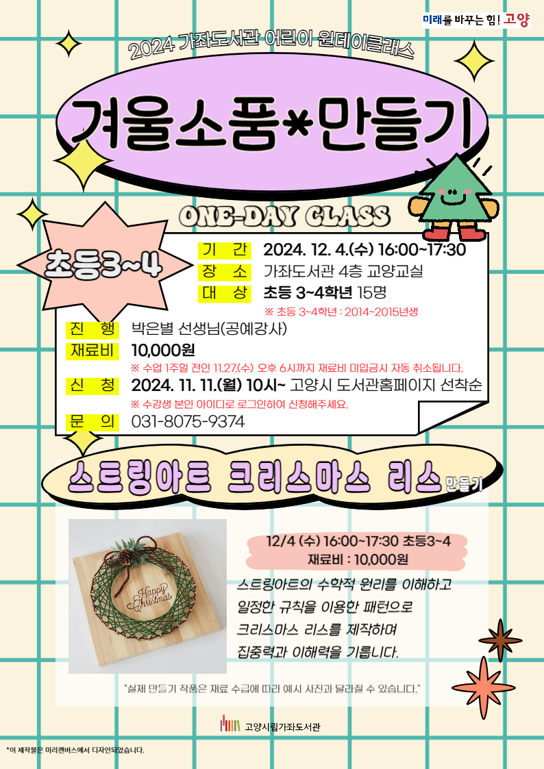 2024 가좌도서관 어린이 원데이클래스 겨울소품*만들기 one-day class 초등3~4 - 기간 : 2024. 12. 4.(수) 16:00~17:30 - 장소 : 가좌도서관 4층 교양교실 - 대상 : 초등 3~4학년 15명 ※ 초등 3~4학년 : 2014~2015년생 - 진행 : 박은별 선생님(공예강사) - 재료비 : 10,000원 ※ 수업 1주일 전인 11.27.(수) 오후 6시까지 재료비 미입금시 자동 취소됩니다. - 신청 : 2024. 11. 11.(월) 10시~ 고양시 도서관홈페이지 선착순 ※ 수강생 본인 아이디로 로그인하여 신청해주세요. - 문의 : 031-8075-9374 [스트링아트 크리스마스 리스 만들기] 12/4 (수) 16:00~17:30 초등3~4 재료비 : 10,000원 스트링아트의 수학적 원리를 이해하고 일정한 규칙을 이용한 패턴으로  크리스마스 리스를 제작하며 집중력과 이해력을 기릅니다. "실제 만들기 작품은 재료 수급에 따라 예시 사진과 달라질 수 있습니다." 고양시립가좌도서관