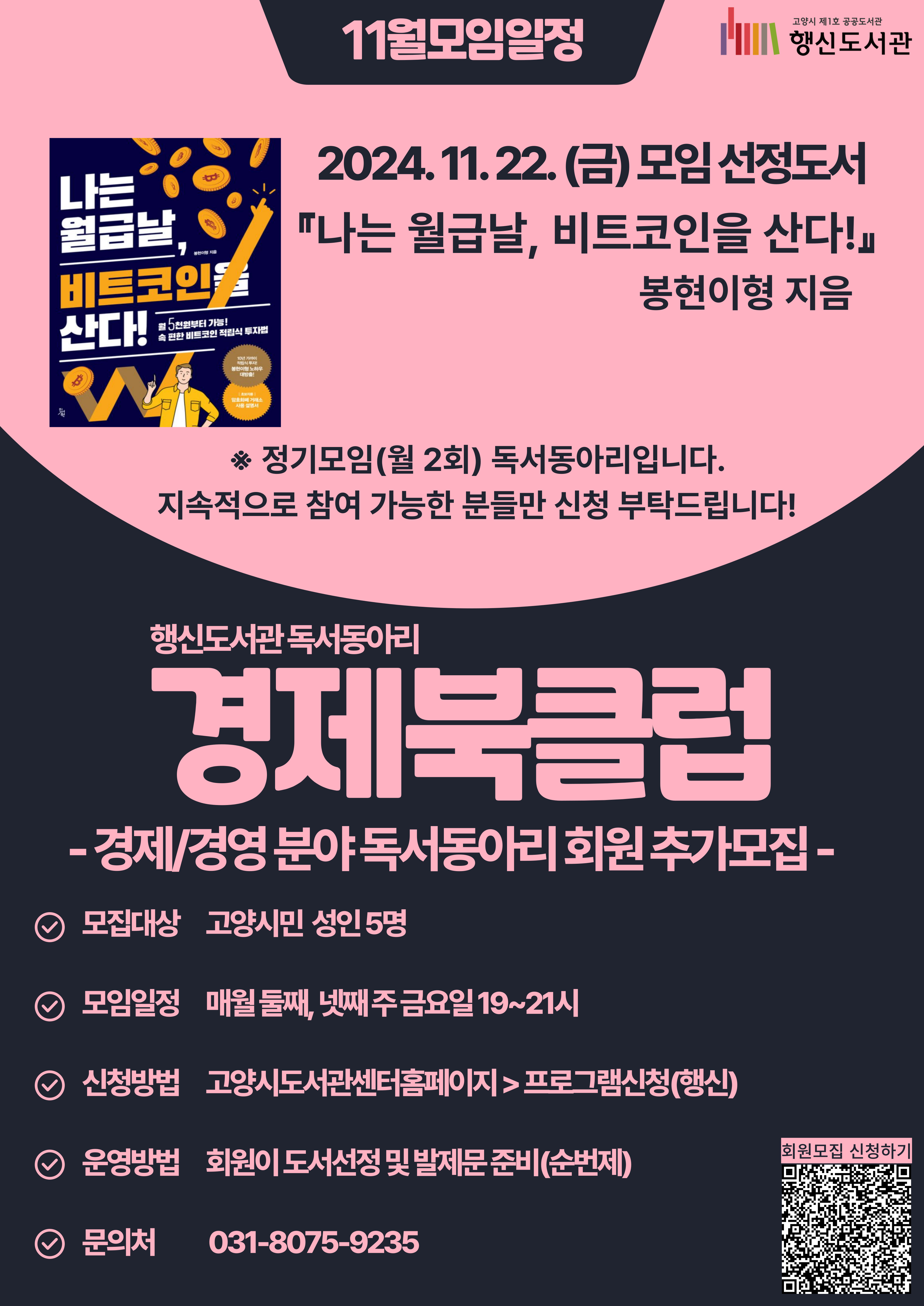 행신도서관 독서동아리 경제북클럽 -경제/경영 분야 독서동아리 회원 추가모집- ○모집대상: 고양시민 성인 5명 ○모임일정: 매월 둘째, 넷째 주 금요일 19~21시 ○신청방법: 고양시도서관센터홈페이지 > 프로그램신청(행신) ○운영방법: 회원이 도서선정 및 발제문 준비(순번제) ○문의처: 031-8075-9235 ★11월 모임일정★ 2024. 11. 22.(금) 모임 선정도서 『나는 월급날, 비트코인을 산다!』, 봉현이형 지음 ※정기모임(월 2회) 독서동아리입니다. 지속적으로 참여 가능한 분들만 신청 부탁드립니다!