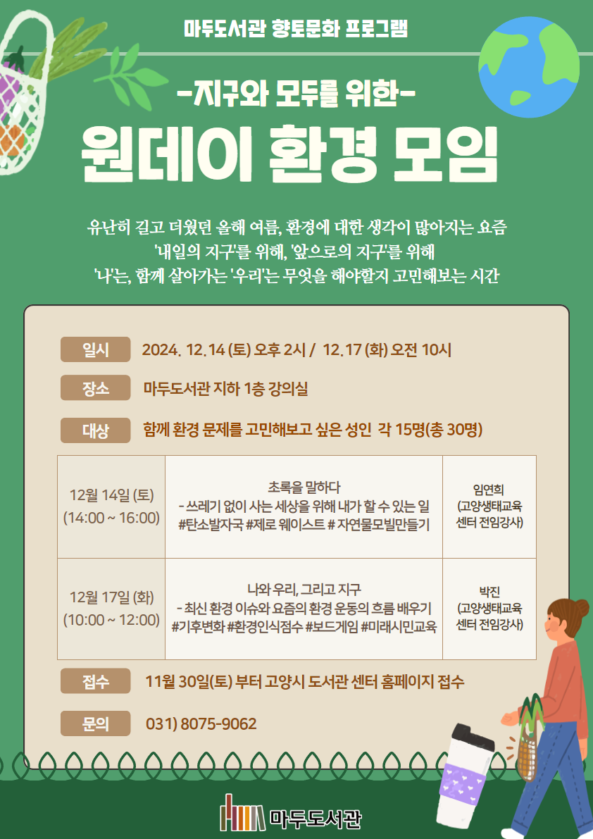마두도서관 향토문화 프로그램 - 지구와 모두를 위한- 원데이 환경 모임 유난히 길고 더웠던 올해 여름, 환경에 대한 생각이 많아지는 요즘 '내일의 지구'를 위해, '앞으로의 지구'를 위해 '나는', 함께 살아가는 '우리'는 무엇을 해야할지 고민해보는 시간  일시 : 2024. 12.14(토) 오후 2시 / 12.17(화) 오전 10시 장소 : 마두도서관 지하 1층 강의실 대상 : 함께 환경 문제를 고민해보고 싶은 성인, 각 15명(총 30명)  12월 14일(토) (14:00~16:00) 초록을 말하다 - 쓰레기 없이 사는 세상을 위해 내가 할 수 있는 일 #탄소발자국 #제로웨이스트 #자연물모빌만들기 임연희(고양생태교육센터 전임강사)  12월 17일(화) (10:00~12:00) 나와 우리, 그리고 지구 - 최신 환경 이슈와 요즘 환경 운동의 흐름 배우기 #기후변화 #환경인식점수 #보드게임 #미래시민교육 박진(교육생태교육센터 전임강사)  접수 : 11월 30일(토)부터 고양시 도서관센터 홈페이지 접수 문의 : 031)8075-9062