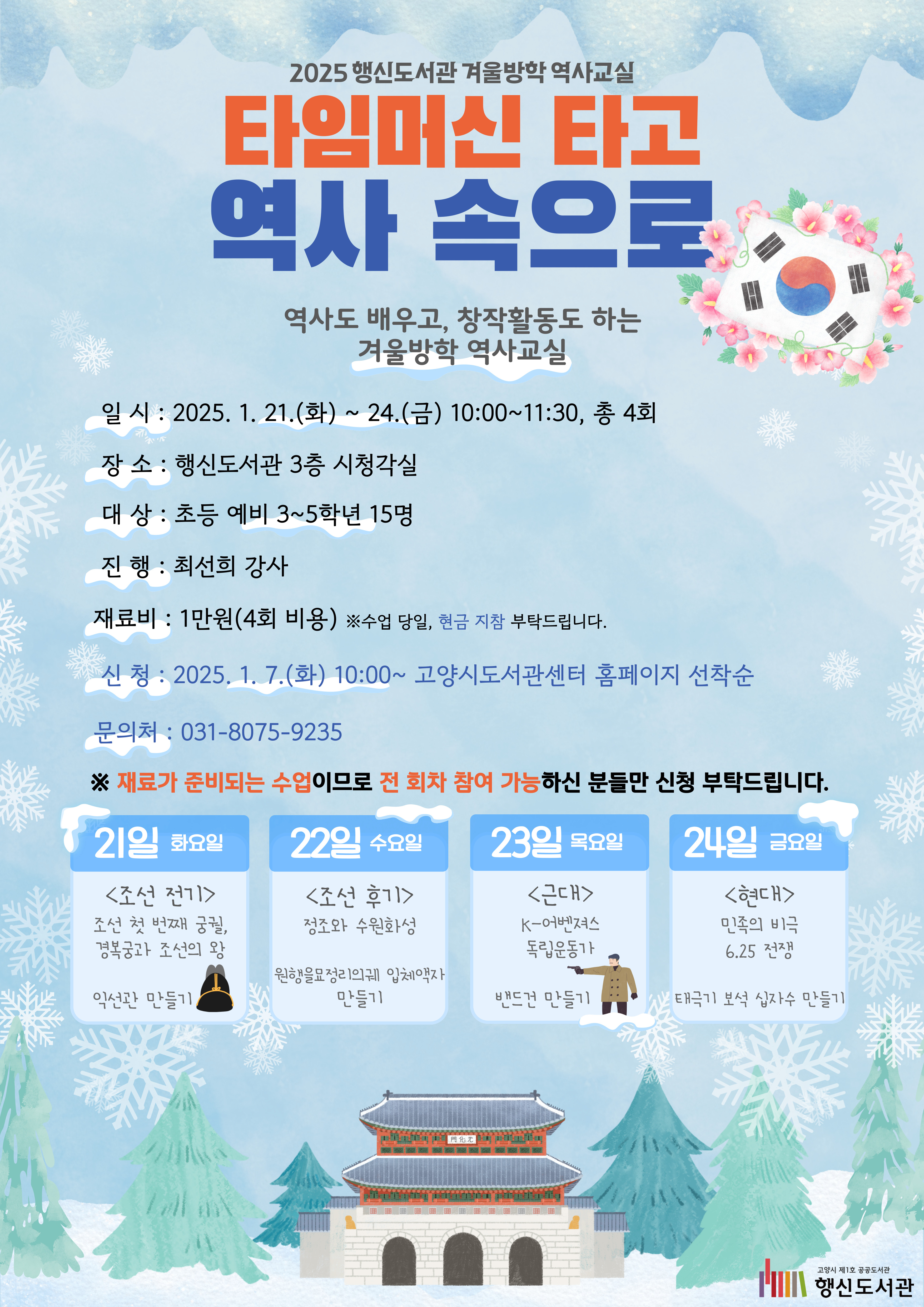 2025 행신도서관 겨울방학 역사교실 타임머신 타고 역사 속으로 역사도 배우고, 창작활동도 하는 겨울방학 역사교실 ○일시: 2025. 1. 21.(화) ~ 24.(금) 10:00~11:30, 총 4회 ○장소: 행신도서관 3층 시청각실 ○대상: 초등 예비 3~5학년 15명 ○진행: 최선희 강사 ○재료비: 1만원(4회 비용) ※수업 당일, 현금 지참 부탁드립니다. ○신청: 2025. 1. 7.(화) 10:00~ 고양시도서관센터 홈페이지 선착순 ○문의처: 031-8075-9235 ●21일 화요일 <조선 전기> 조선의 첫 번째 궁궐, 경복궁과 조선의 왕 / 익선관 만들기 ●22일 수요일 <조선 후기> 정조와 수원화성 / 원행을묘정리의궤 입체액자 만들기 ●23일 목요일 <근대> K-어벤져스 독립운동가 / 밴드건 만들기 ●24일 금요일 <현대> 민족의 비극 6.25 전쟁 / 태극기 보석 십자수 만들기
