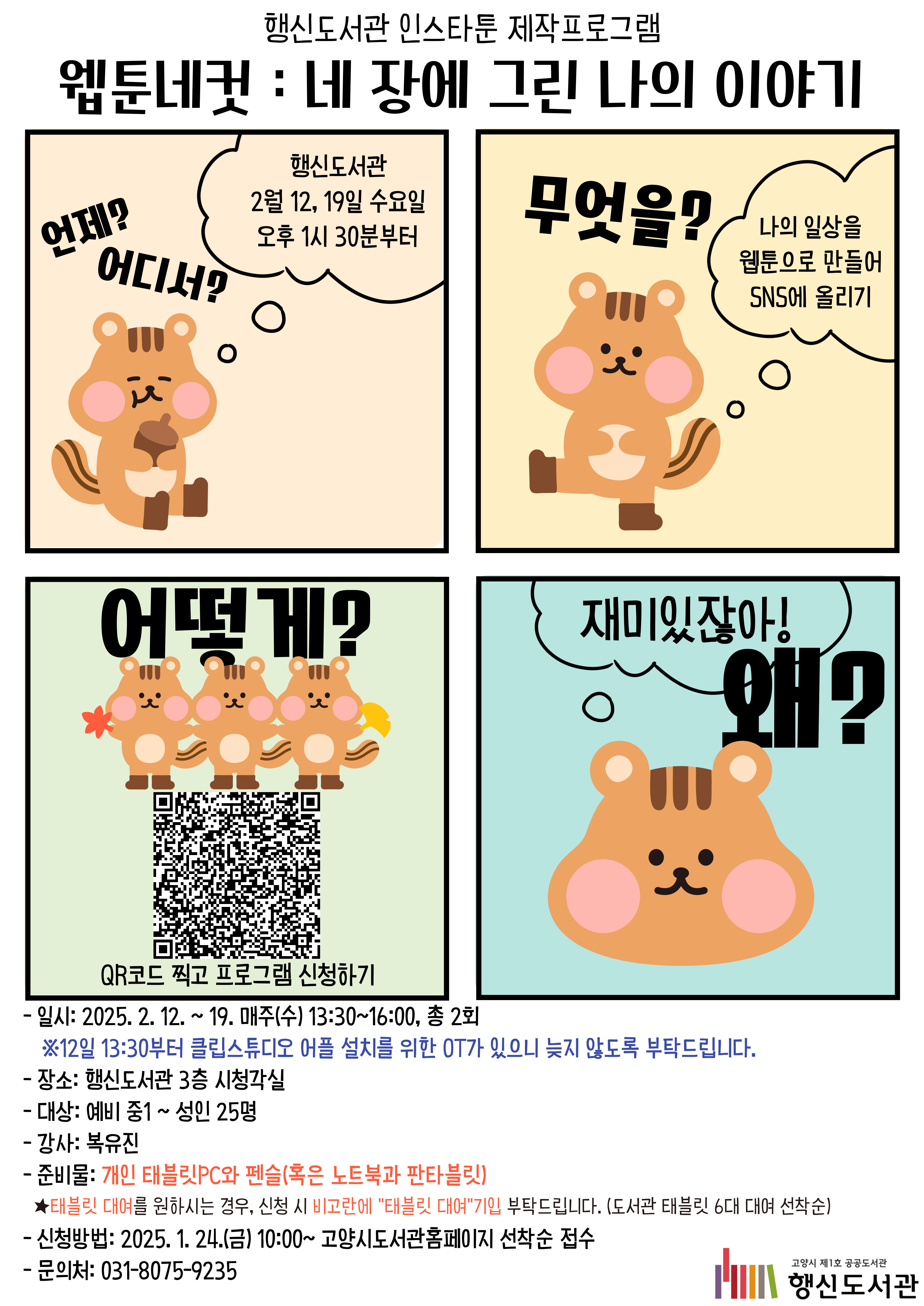 행신도서관 인스타툰 제작프로그램 웹툰네컷 : 네 장에 그린 나의 이야기 - 일시: 2025. 2. 12. ~ 19. 매주(수) 13:30~16:00, 총 2회 ※12일 13:30부터 클립스튜디오 어플 설치를 위한 OT가 있으니 늦지 않도록 부탁드립니다. - 장소: 행신도서관 3층 시청각실 - 대상: 예비 중1 ~ 성인 25명 - 강사: 복유진 - 준비물: 개인 태블릿PC와 펜슬(혹은 노트북과 판타블릿) - 신청방법: 2025. 1. 24.(금) 10:00~ 고양시도서관홈페이지 선착순 접수