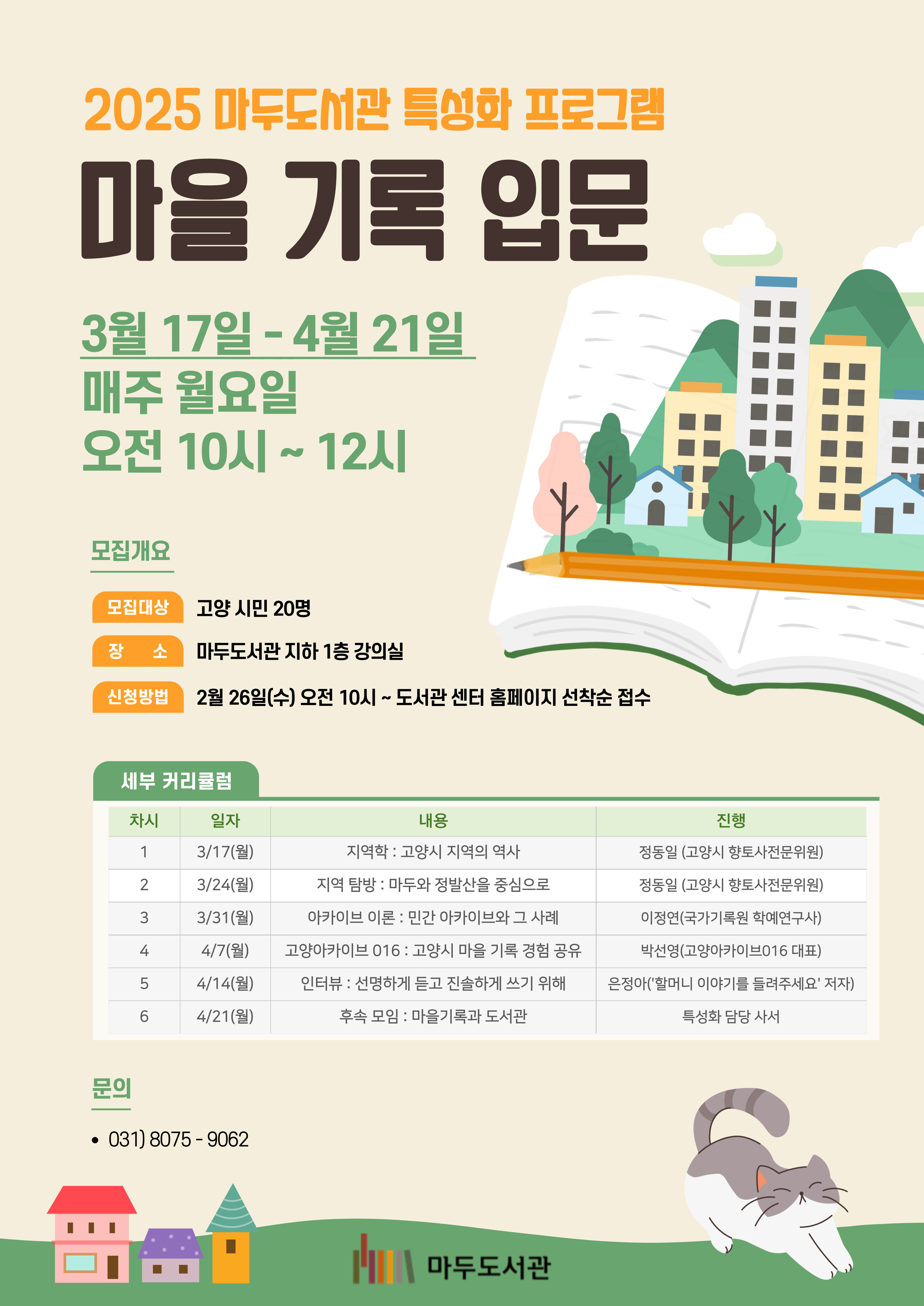 <마을 기록 입문> ○대상 : 고양 시민 20명 ○일시 : 2025년 3월 17일~ 4월 21일 (매주 월) 오전 10:00 - 12:00 (총 6회차) ※ 가능한 모든 회차에 참석 가능한 분만 신청 부탁드립니다. (탐방만 신청 불가) ○장소 : 마두도서관 지하 1층 강의실 ○신청방법 : 2월 26일(수) 10시부터 고양시 도서관센터 홈페이지 선착순 접수 ○세부 커리큘럼 3/17(월) 지역학 : 고양시 지역의 역사 / 정동일 역사위원 3/24(월) 지역 탐방 : 마두와 정발산을 중심으로 / 정동일 역사위원 3/31(월) 아카이브 이론 : 민간 아카이브와 그 사례 / 국가기록원 이정연 학예연구사 4/7(월) 고양아카이브 016 : 고양시 마을 기록 경험 공유 / 고양아카이브016 박선영 대표 4/14(월) 인터뷰 : 선명하게 듣고 진솔하게 쓰기 위해 / 은정아 작가 4/21(월) 후속 모임 : 마을기록과 도서관 / 담당 사서 ○문의 : 031 ) 8075- 9062