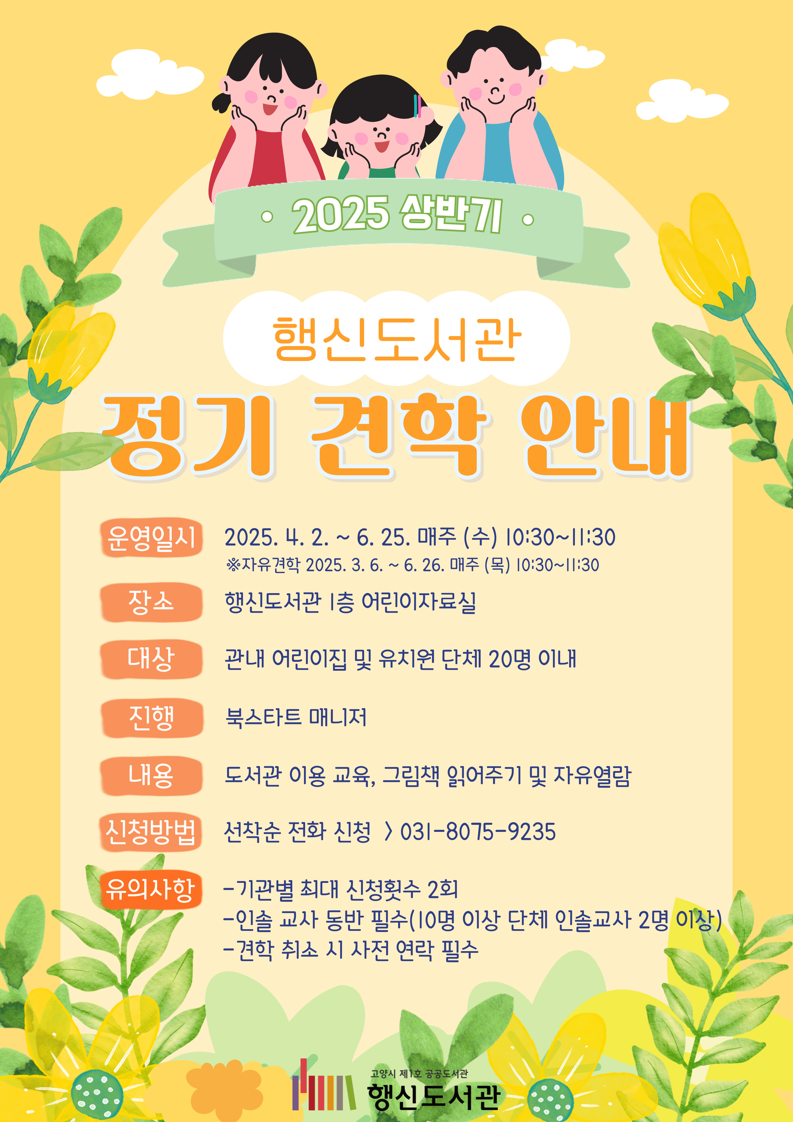 2025 상반기 행신도서관 정기 견학 안내  ○운영일시: 2025. 4. 2. ~ 6. 25. 매주(수) 10:30~11:30 ○장소: 행신도서관 1층 어린이자료실 ○대상 : 관내 어린이집 및 유치원 단체 20명 이내 ○진행: 북스타트 매니저 ○내용: 도서관 이용 교육, 그림책 읽어주기 및 자유열람 ○신청방법: 선착순 전화 신청(031-8075-9235) ○유의사항  - 기관별 최대 신청횟수 2회  - 인솔 교사 동반 필수(10명 이상 단체 인솔교사 2명 이상)  - 견학 취소 시 사전 연락 필수
