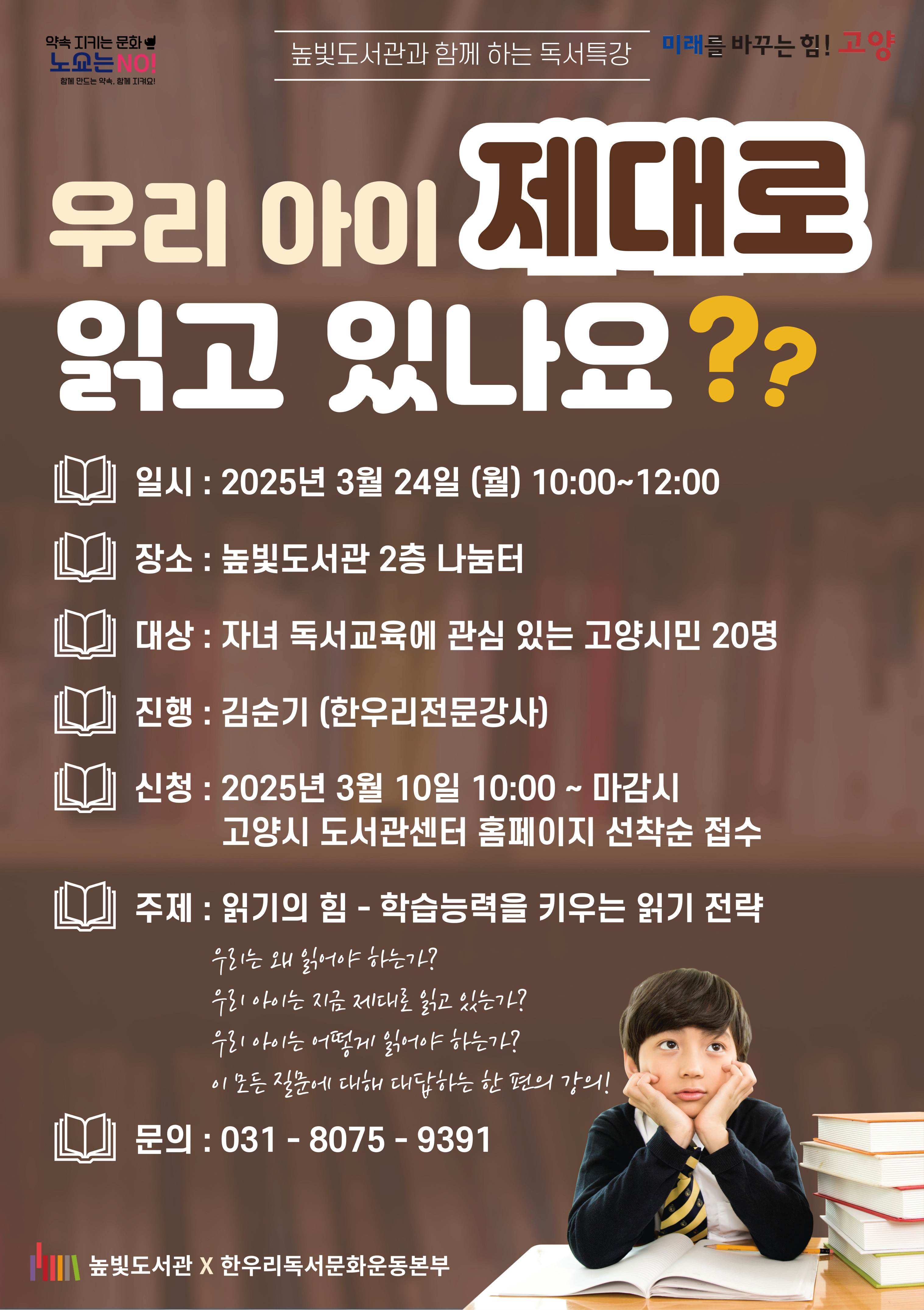 우리 아이 제대로 읽고 있나요?  일시: 2025년 3월 24일 (월) 10:00~12:00 장소: 높빛도서관 2층 나눔터 대상: 자녀 독서교육에 관심 있는 고양시민 20명 진행: 김순기(한우리전문강사) 신청: 2025년 3월 10일 10:00~마감시 고양시도서관센터홈페이지 선착순 접수 주제: 읽기의 힘-학습능력을 키우는 읽기 전략 문의: 031-8075-9391