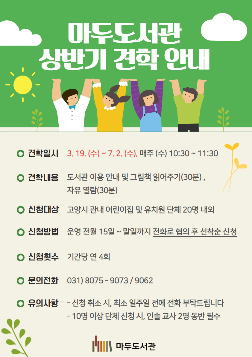 2025년 마두도서관 상반기 견학 프로그램 안내 ◎견학일시 : 3. 19. (수) ~ 7. 2. (수), 매주 (수) 10:30 ~ 11:30 ◎견학내용 : 도서관 이용 안내 및 그림책 읽어주기(30분) , 자유 열람(30분) ◎신청대상 : 고양시 관내 어린이집 및 유치원 단체 20명 내외 ◎신청방법 : 운영 전월 15일 ~ 말일까지 전화로 협의 후 선착순 신청 ◎신청횟수 : 기간당 연 4회 ◎문의 : 031) 8075 - 9073 / 9062 ◎유의사항 - 신청 취소 시, 최소 일주일 전에 전화 부탁드립니다 - 10명 이상 단체 신청 시, 인솔 교사 2명 동반 필수