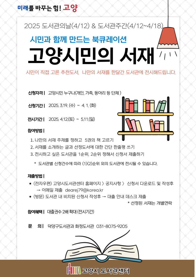 2025 도서관의날(4/12) & 도서관주간(4/12~4/18)  시민과 함께 만드는 북큐레이션 고양시민의 서재 시민이 직접 고른 추천도서, 나만의 서재를 한달간 도서관에 전시해드립니다.  신청자격 : 고양시민 누구나(개인, 가족, 동아리 등 단체) 신청기간 : 2025. 3.19.(수) ~ 4. 1.(화) 전시기간 : 2025 .4.12(토) ~ 5.11.(일) 참여방법 : 1. 나만의 서재 주제를 정하고 5권의 책 고르기 2. 서재를 소개하는 글과 선정도서에 대한 간단 한줄평 쓰기 3. 전시하고 싶은 도서관을 1순위, 2순위 정해서 신청서 제출하기 * 도서관별 신청건수에 따라 (1)(2)순위 외의 도서관에 전시될 수 있습니다. 제출방법 : . (전자우편) 고양시도서관센터 홈페이지>공지사항>신청서 다운로드 및 작성후→이메일 제출 dearej79@korea.kr . (방문) 도서관 내 비치된 신청서 작성후→대출 안내 데스크 제출 * 선정된 서재는 개별연락 참여혜택 : 대출권수 2배 확대(전시기간) 문의 : 덕양구도서관과 화정도서관 031-8075-9205