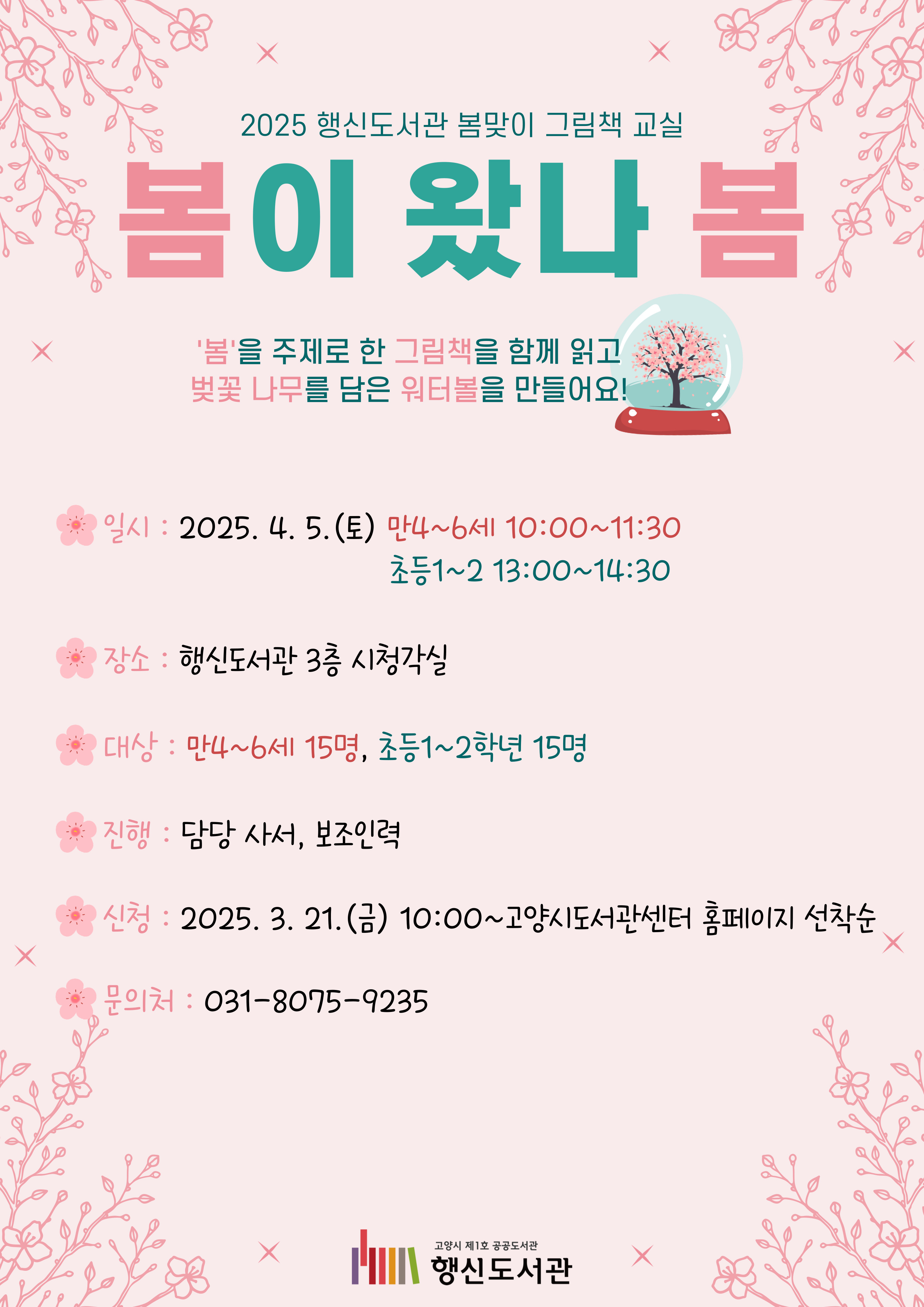 2025 행신도서관 봄맞이 그림책 교실 봄이 왔나 봄 '봄'을 주제로 한 그림책을 함께 읽고 벚꽃 나무를 담은 워터볼을 만들어요! ○일시: 2025. 4. 5.(토) 10:00~11:30(만4~6세) 13:00~14:30(초등1~2) ○장소: 행신도서관 3층 시청각실 ○대상: 만4~6세 15명, 초등1~2학년 15명 ○진행: 담당 사서, 보조인력 ○신청: 2025. 3. 21.(금) 10:00~고양시도서관센터 홈페이지 선착순 ○문의처: 031-8075-9235