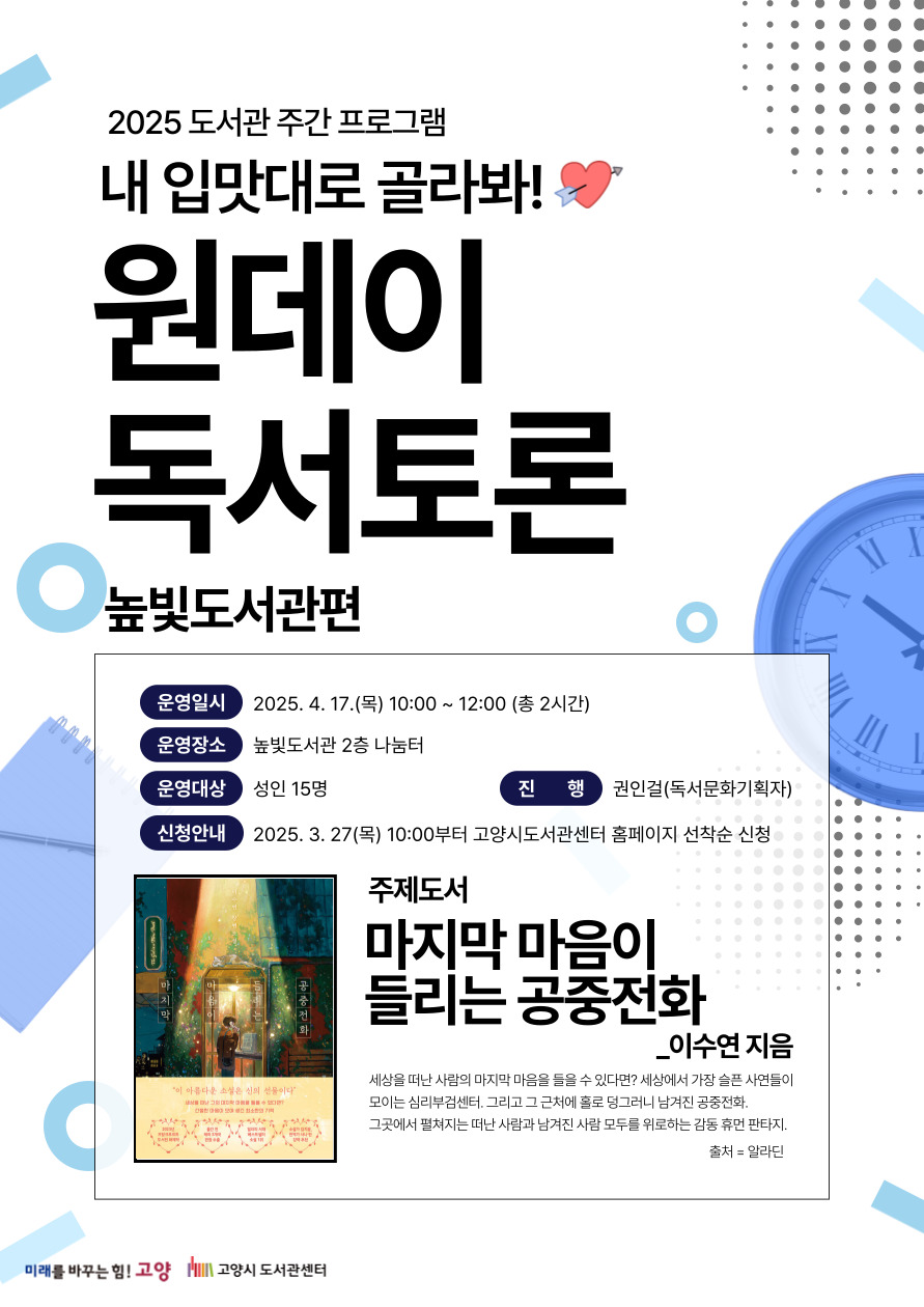 2025 도서관 주간 프로그램 내 입맛대로 골라봐! 원데이 독서토론 높빛도서관편 운영일시 : 2025. 4. 17. (목) 10:00~12:00 (총 2시간) 운영장소 : 높빛도서관 2층 나눔터 운영대상 : 성인 15명 진      행 : 권인걸(독서문화기획자) 신청안내 : 2025. 3. 27. (목) 10:00부터 고양시도서관센터 홈페이지 선착순 신청 주제도서 : 마지막 마음이 들리는 공중전화 - 이수연 지음  고양시도서관센터 높빛도서관