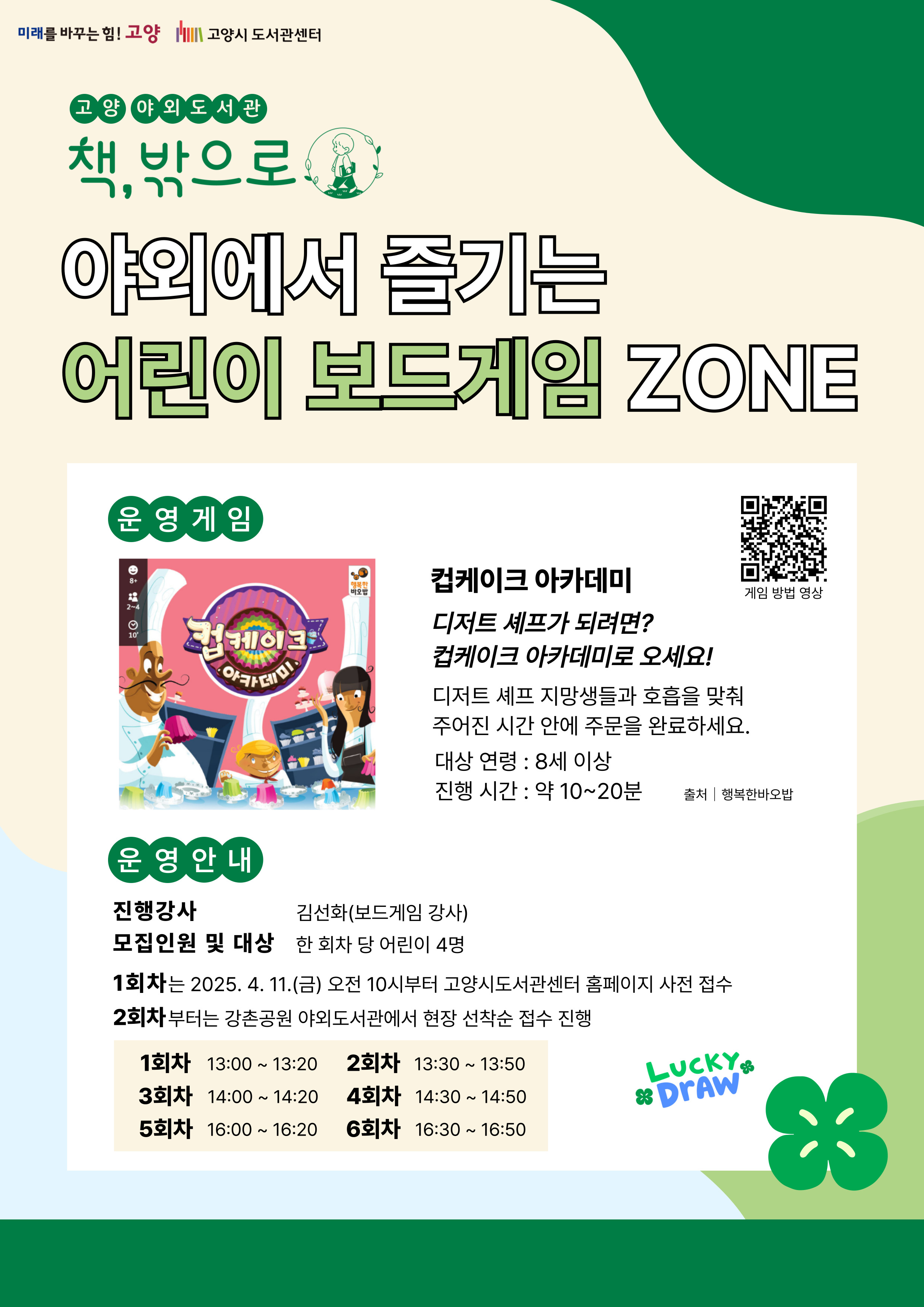 미래를 바꾸는 힘 고양 고양시도서관센터 고양 야외도서관 책 밖으로 야외에서 즐기는 어린이 보드게임 존 운영게임 컵케이크 아카데미 디저트 셰프가 되려면? 컵케이크 아카데미로 오세요! 디저트 셰프 지망생들과 호흡을 맞춰 주어진 시간 안에 주문을 완료하세요. 대상 연령 8세 이상 진행시간 약 10~20분 운영 안내 진행강사 김선화(보드게임 강사) 모집인원 및 대상 한 회차 당 어린이 4명 1회차는 2025. 4. 11. 금 오전 10시부터 고양시도서관센터 홈페이지 사전 접수 2회차부터는 강촌공원 야외도서관에서 현장 선착순 접수 진행 1회차 13:00 ~ 13:20 2회차 13:30 ~ 13:50 3회차 14:00 ~ 14:20 4회차 14:30 ~ 14:50 5회차 16:00 ~ 16:20 6회차 16:30 ~ 16:50