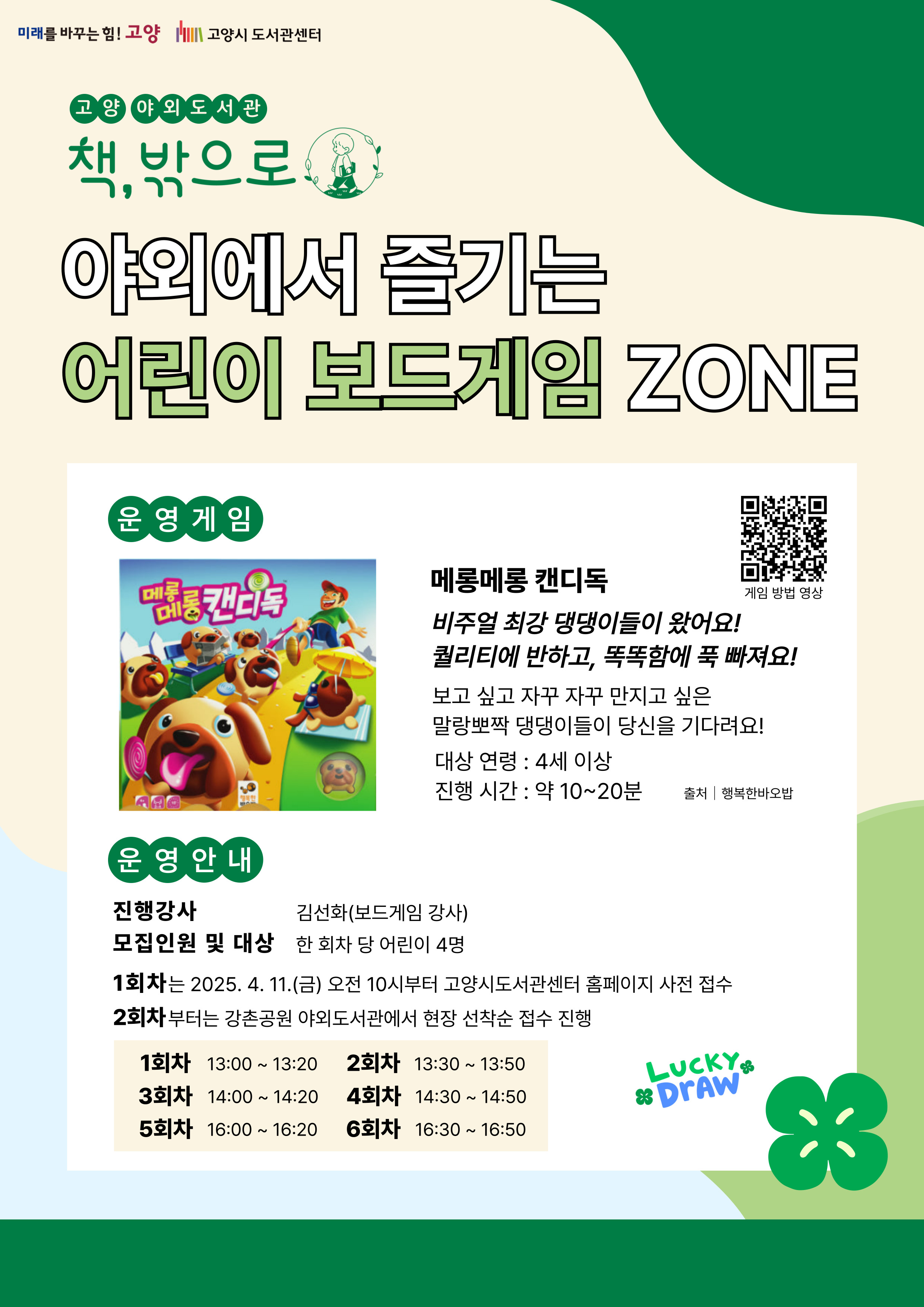 미래를 바꾸는 힘 고양 고양시도서관센터 고양 야외도서관 책 밖으로 야외에서 즐기는 어린이 보드게임 존 운영게임 메롱메롱 캔디독 비주얼 최강 댕댕이들이 왔어요 퀄리티에 반하고 똑똑함에 푹 빠져요 보고 싶고 자꾸자꾸 만지고 싶은 말랑뽀짝 댕댕이들이 당신을 기다려요 대상 연령 4세 이상 진행시간 약 10~20분 운영 안내 진행강사 김선화(보드게임 강사) 모집인원 및 대상 한 회차 당 어린이 4명 1회차는 2025. 4. 11. 금 오전 10시부터 고양시도서관센터 홈페이지 사전 접수 2회차부터는 강촌공원 야외도서관에서 현장 선착순 접수 진행 1회차 13:00 ~ 13:20 2회차 13:30 ~ 13:50 3회차 14:00 ~ 14:20 4회차 14:30 ~ 14:50 5회차 16:00 ~ 16:20 6회차 16:30 ~ 16:50