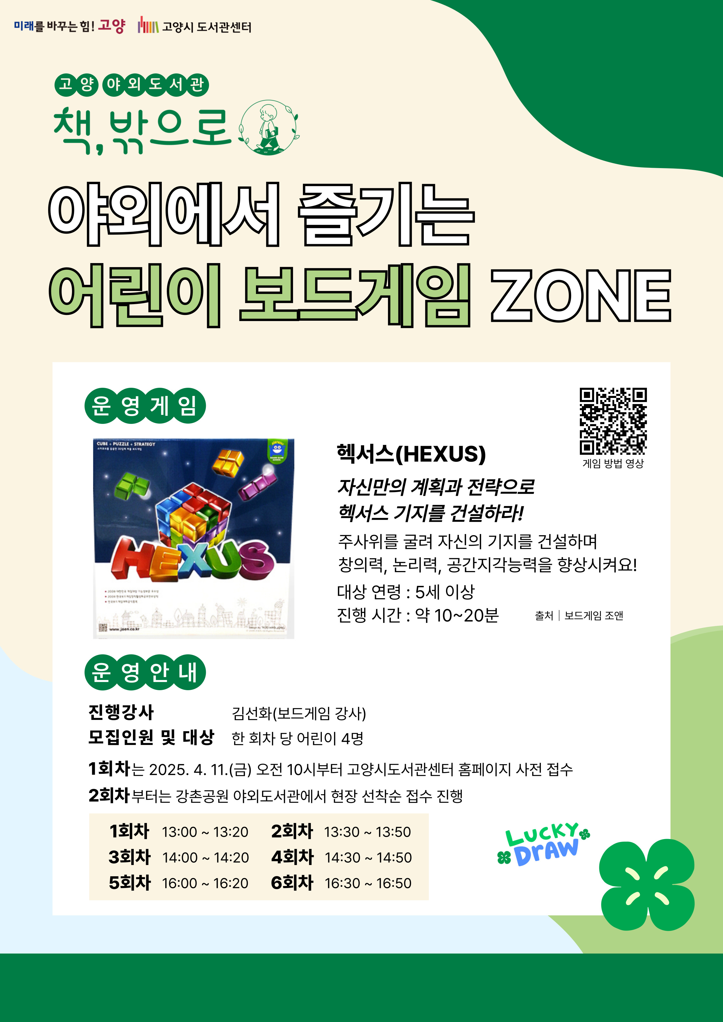 미래를 바꾸는 힘 고양 고양시도서관센터 고양 야외도서관 책 밖으로 야외에서 즐기는 어린이 보드게임 존 운영게임 헥서스 자신만의 계획과 전략으로 헥서스 기지를 건설하라 주사위를 굴려 자신의 기지를 건설하며 창의력, 논리력, 공간지각능력을 향상시켜요! 대상 연령 5세 이상 진행시간 약 10~20분 운영 안내 진행강사 김선화(보드게임 강사) 모집인원 및 대상 한 회차 당 어린이 4명 1회차는 2025. 4. 11. 금 오전 10시부터 고양시도서관센터 홈페이지 사전 접수 2회차부터는 강촌공원 야외도서관에서 현장 선착순 접수 진행 1회차 13:00 ~ 13:20 2회차 13:30 ~ 13:50 3회차 14:00 ~ 14:20 4회차 14:30 ~ 14:50 5회차 16:00 ~ 16:20 6회차 16:30 ~ 16:50