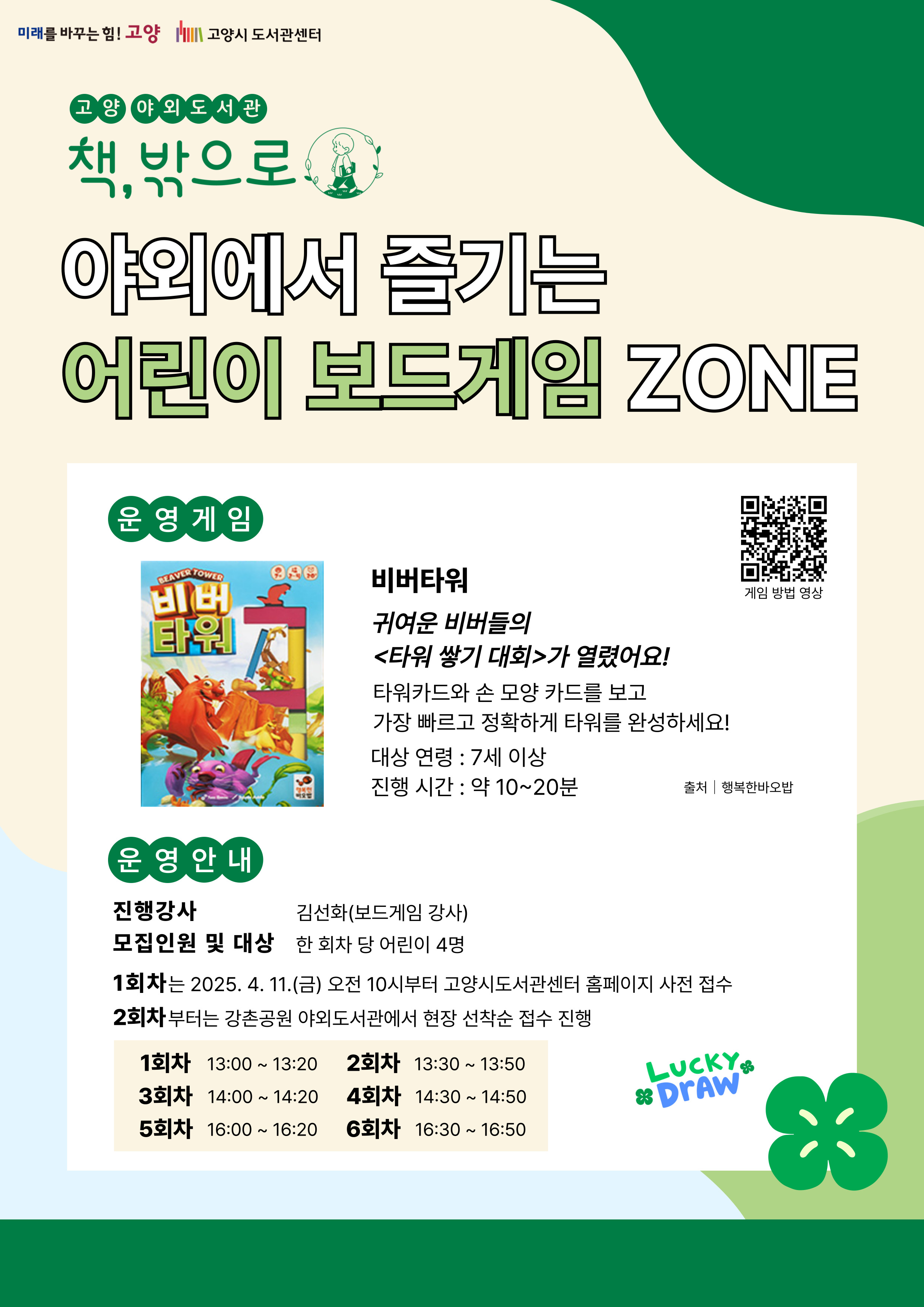 미래를 바꾸는 힘 고양 고양시도서관센터 고양 야외도서관 책 밖으로 야외에서 즐기는 어린이 보드게임 존 운영게임 비버타워 귀여운 비버들의 타워 쌓기 대회가 열렸어요 타워카드와 손 모양 카드를 보고 가장 빠르고 정확하게 타워를 완성하세요 대상 연령 7세 이상 진행시간 약 10~20분 운영 안내 진행강사 김선화(보드게임 강사) 모집인원 및 대상 한 회차 당 어린이 4명 1회차는 2025. 4. 11. 금 오전 10시부터 고양시도서관센터 홈페이지 사전 접수 2회차부터는 강촌공원 야외도서관에서 현장 선착순 접수 진행 1회차 13:00 ~ 13:20 2회차 13:30 ~ 13:50 3회차 14:00 ~ 14:20 4회차 14:30 ~ 14:50 5회차 16:00 ~ 16:20 6회차 16:30 ~ 16:50