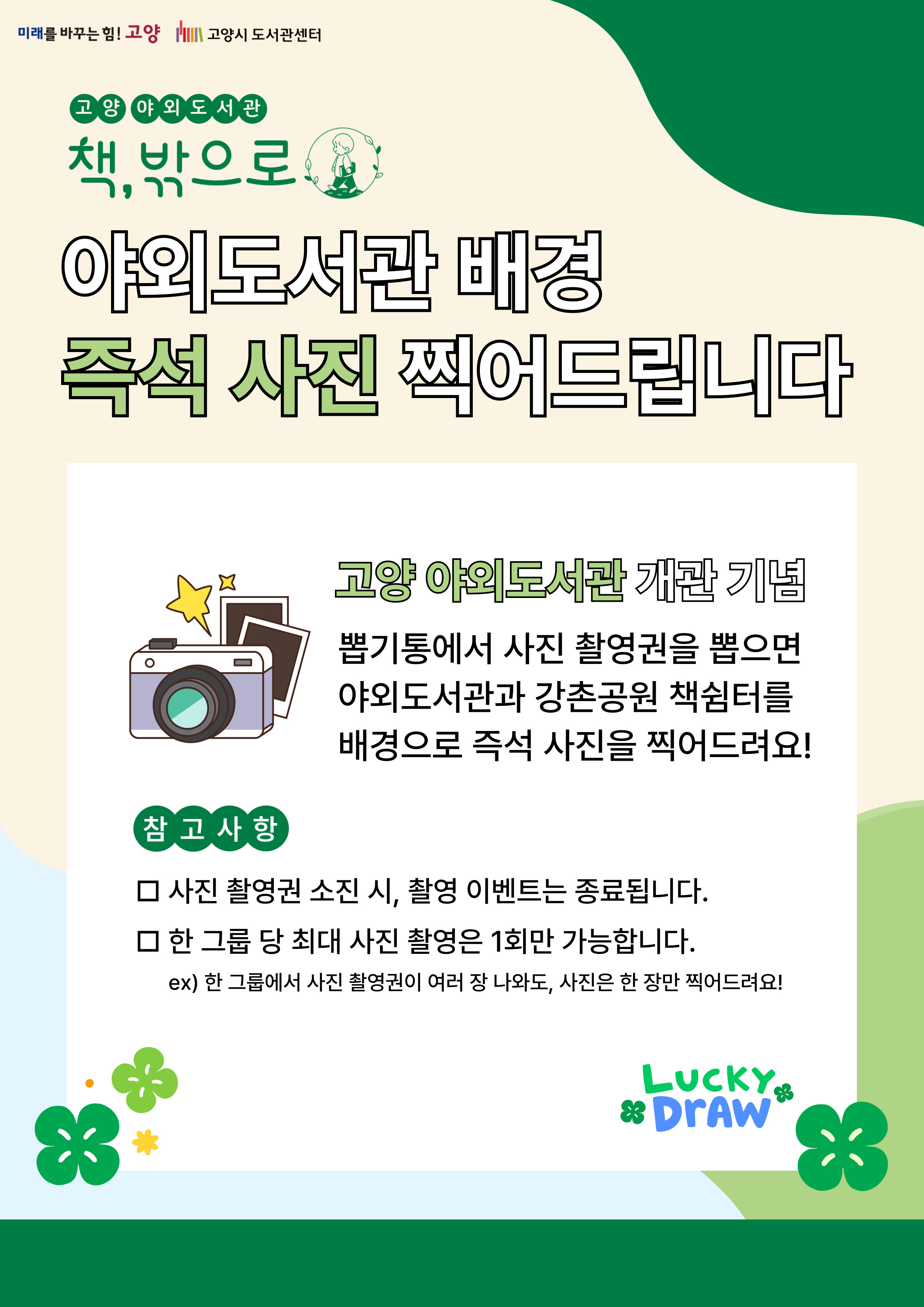 미래를 바꾸는 힘 고양 고양시도서관센터 고양 야외도서관 책, 밖으로 야외도서관 배경 즉석 사진 찍어드립니다 고양 야외도서관 개관 기념 뽑기통에서 사진 촬영권을 뽑으면 야외도서관과 강촌공원 책쉼터응 배경으로 즉석 사진을 찍어드려요! 참고사항 사진 촬영권 소진 시 촬영 이벤트는 종료됩니다 한그룹당 최대 사진 촬영은 1회만 가능합니다 한 그룹에서 사진 촬영권이 여러장 나와도 사진은 한장만 찍어드려요