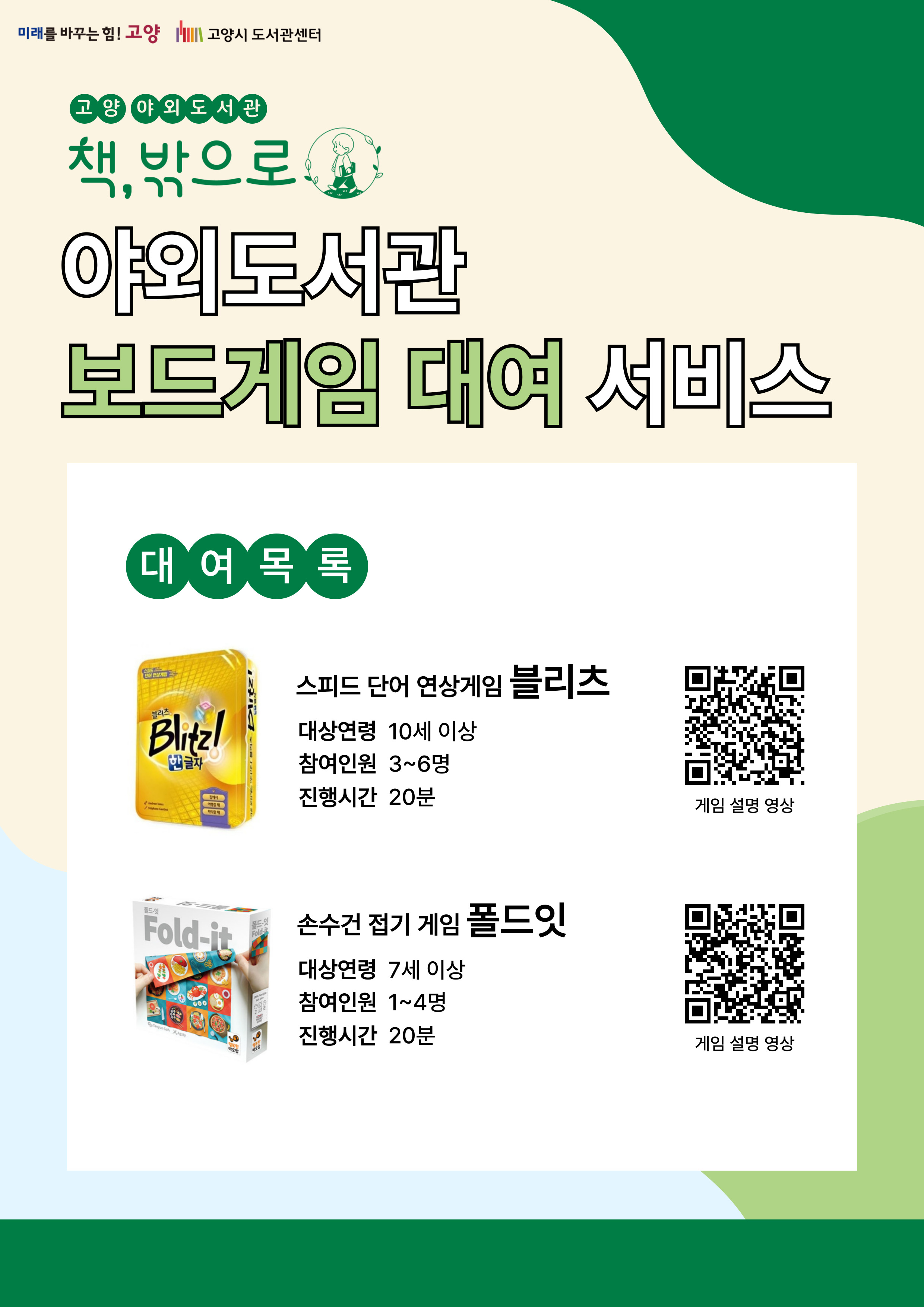 미래를 바꾸는 힘 고양 고양시도서관센터 고양 야외도서관 책 밖으로 야외도서관 보드게임 대여 서비스 대여목록 스피드 단어 연상게임 블리츠 대상연령 10세 이상 참여인원 3~6명 진행시간 20분 손수건 접기 게임 폴드잇 대상연령 7세 이상 참여인원 1~4명 진행시간 20분