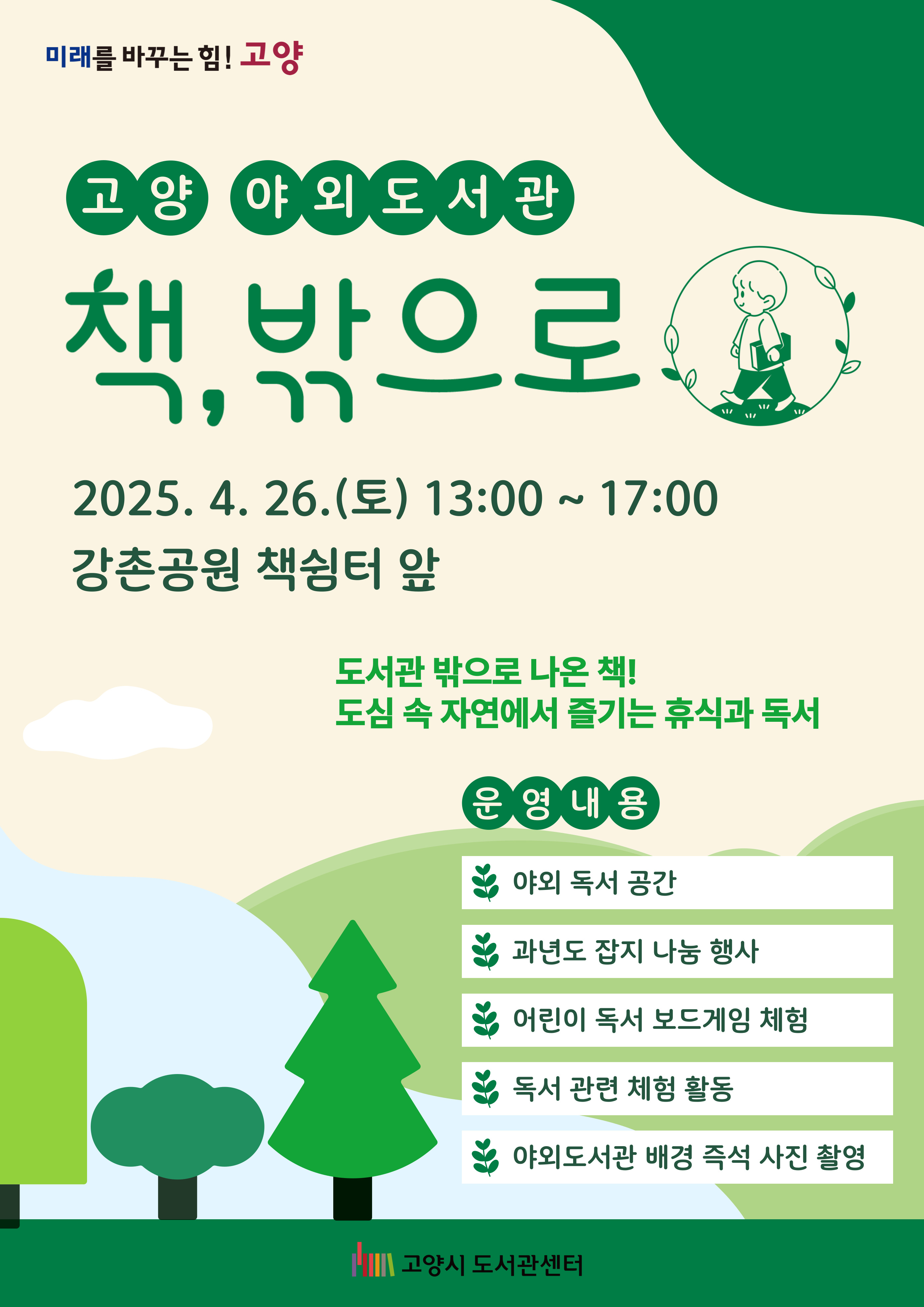 미래를 바꾸는 힘 고양 고양 야외도서관 책 밖으로 2025. 4. 26. 토 13:00 ~ 17:00 강촌공원 책쉼터 앞 도서관 밖으로 나온 책 도심 속 자연에서 즐기는 휴식과 독서 운영내용 야외독서공간 과년도잡지나눔행사 어린이독서보드게임 체험 독서관련체험활동 야외도서관 배경 즉석 사진 촬영