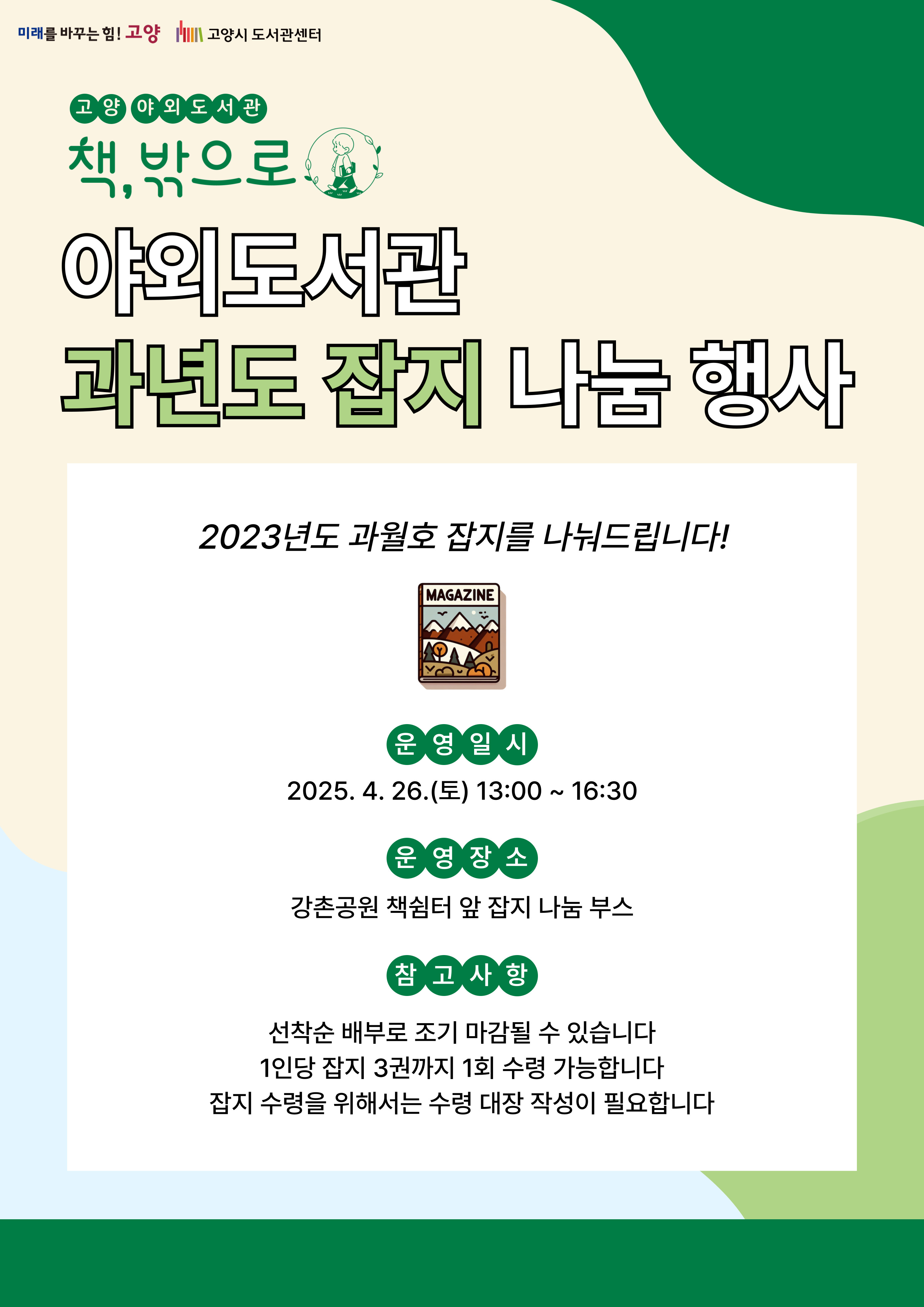 미래를 바꾸는 힘 고양 고양시도서관센터 고양 야외도서관 책 밖으로 야외도서관 과년도 잡지 나눔 행사 2023년도 과월호 잡지를 나눠드립니다 운영일시 2025. 4. 26. 토 13:00 ~ 16:30 운영장소 강촌공원 책쉼터 앞 잡지 나눔 부스 참고사항 선착순 배부로 조기 마감될 수 있습니다. 1인당 잡지 3권까지 1회 수령 가능합니다. 잡지 수령을 위해서는 수령 대장 작성이 필요합니다.