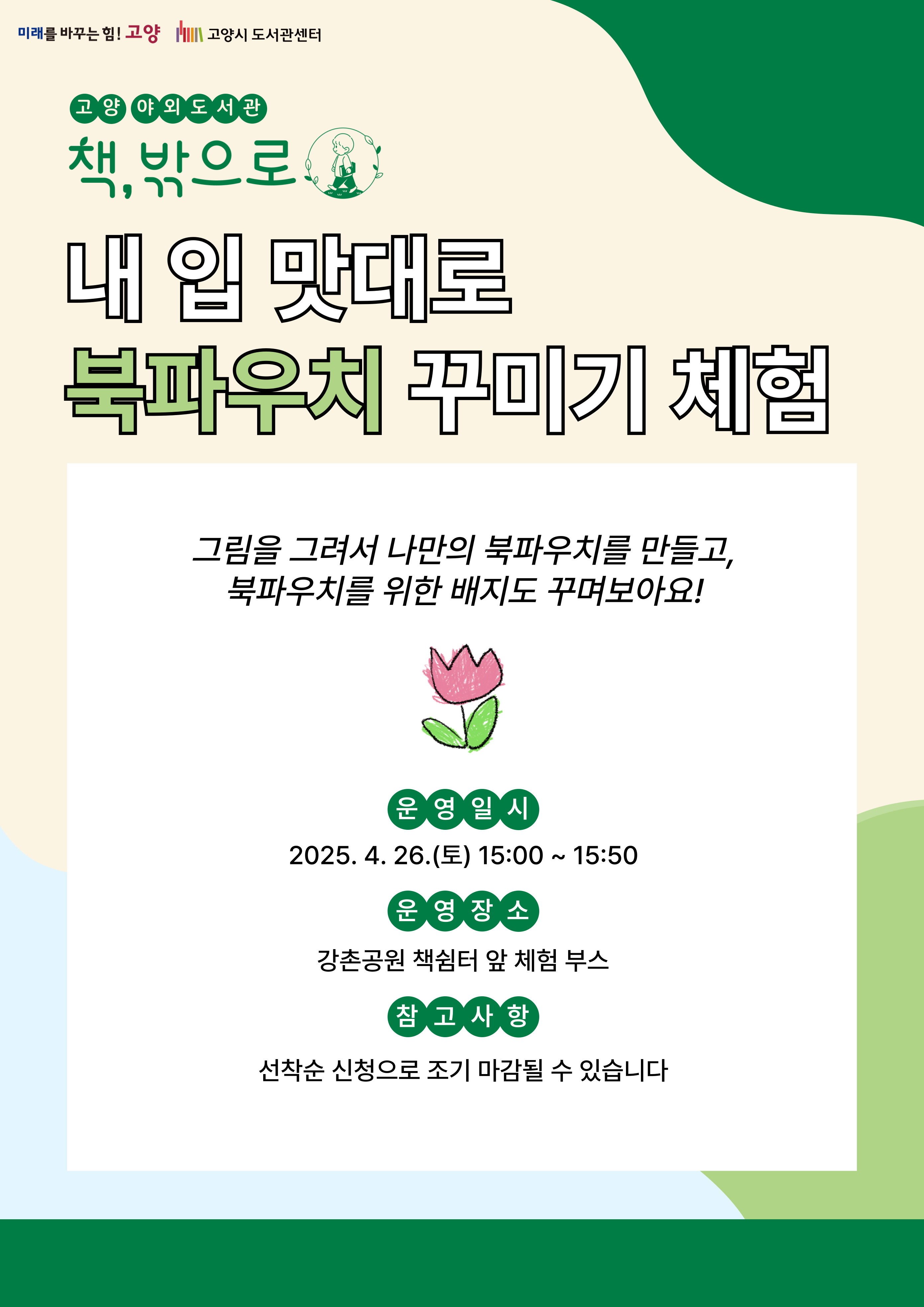 미래를 바꾸는 힘 고양 고양시도서관센터 고양 야외도서관 책 밖으로 야외도서관 내 입 맛대로 북파우치 꾸미기 체험 그림을 그려서 나만의 북파우치를 만들고 북파우치를 위한 배지를 꾸며보아요 운영일시 2025. 4. 26. 토 15:00 ~ 15:50 운영장소 강촌공원 책쉼터 앞 체험 부스 참고사항 선착순 신청으로 조기 마감될 수 있습니다