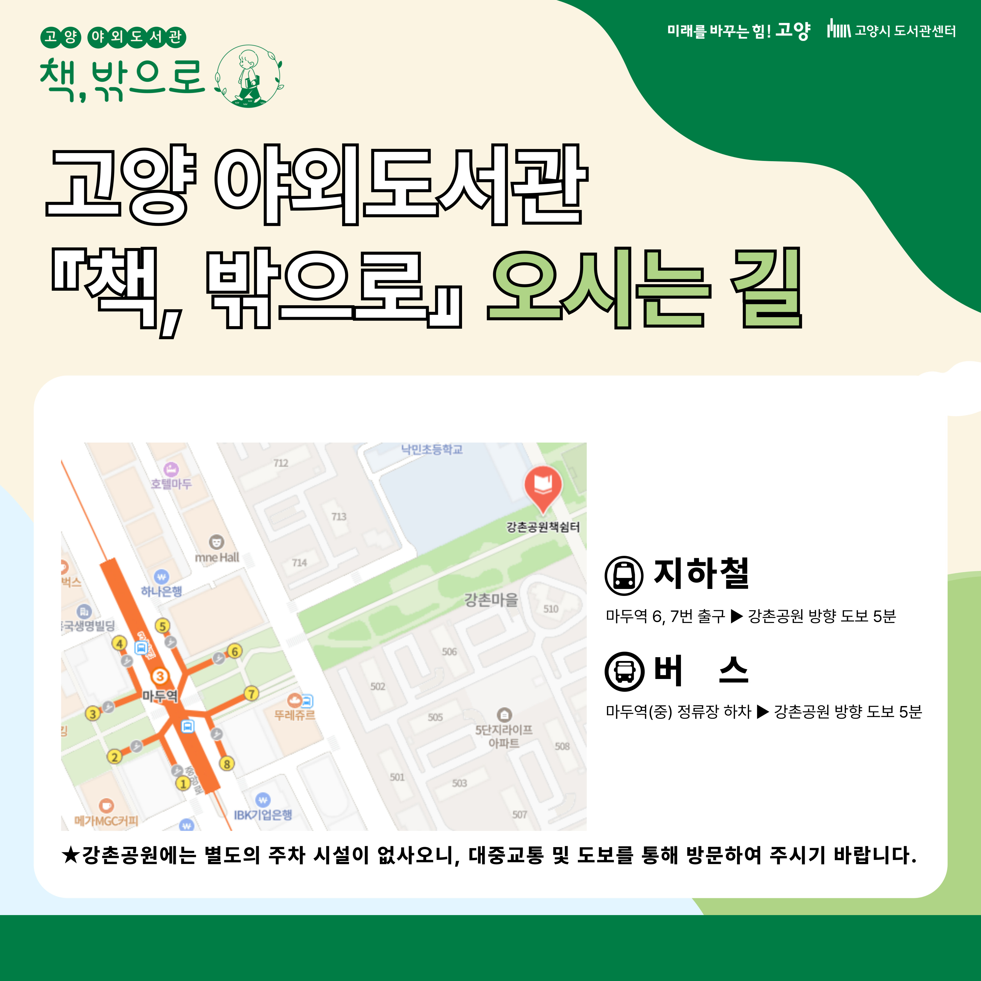 고양 야외도서관 책 밖으로 오시는 길 지하철 마두역 6 7번 출구 강촌공원 방향 도보 5분 버스 마두역 정류장 하차 강촌공원 방향 도보 5분 강촌공원에는 별도의 주차시설이 없사오니, 대중교통 및 도보를 통해 방문하여 주시기 바랍니다.