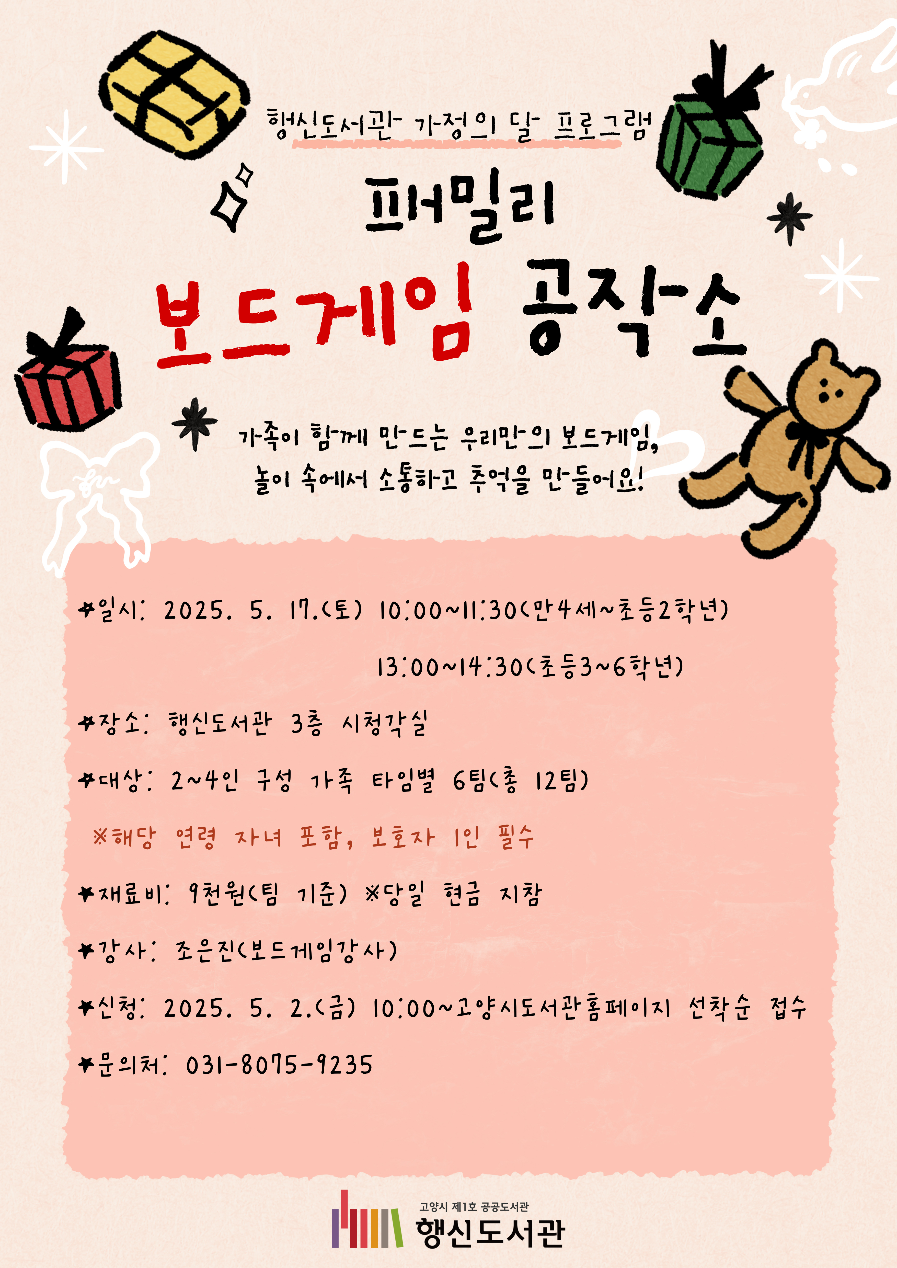 행신도서관 가정의 달 프로그램 패밀리 보드게임 공작소  가족이 함께 만드는 우리만의 보드게임, 놀이 속에서 소통하고 추억을 만들어요!  ○일시: 2025. 5. 17.(토) 10:00~11:30(만4세~초등2학년), 13:00~14:30(초등3~6학년) ○장소: 행신도서관 3층 시청각실 ○대상: 2~4인 구성 가족 타임별 6팀(총 12팀)  ※해당 연령 자녀 포함, 보호자 1인 필수 ○재료비: 9천원 ※당일 현금 지참 ○강사: 조은진(보드게임강사) ○신청: 2025. 5. 2.(금) 10:00~고양시도서관홈페이지 선착순 접수 ○문으처: 031-8075-9235