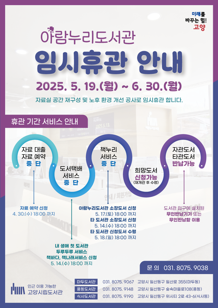 미래를 바꾸는 힘! 고양  아람누리도서관 임시휴관 안내 2025. 5. 19.(월) ~ 6. 30.(월) 자료실 공간 재구성 및 노후 환경 개선 공사로 임시휴관 합니다.  [휴관 기간 서비스 안내] • 자료 대출, 자료 예약: 중단 / 자료 예약 신청: 4. 30.(수) 18:00까지 • 도서택배 서비스: 중단 / 내 생애 첫 도서관, 두루두루 서비스, 책바다, 책나래서비스 신청: 5.14.(수) 18:00까지 • 책누리 서비스: 중단 / 아람누리도서관 소장도서 신청: 5. 17.(토) 18:00까지, 타 도서관 소장도서 신청: 5. 14.(수) 18:00까지, 타 도서관 신청도서 수령: 5. 18.(일) 18:00까지 • 희망도서: 신청 가능(재개관 후 수령) • 자관도서, 타관도서 반납 가능: 도서관 입구에 설치된 무인반납기기 또는 무인반납함 이용  • 문의 031.8075.9038  •인근 이용 가능한 고양시립도서관 마두도서관: 031.8075.9067 고양시 일산동구 일산로 355(마두동), 풍동도서관: 031.8075.9148 고양시 일산동구 숲속마을로108(풍동), 식사도서관: 031.8075.9190 고양시 일산동구 위시티2로 43-6(식사동)