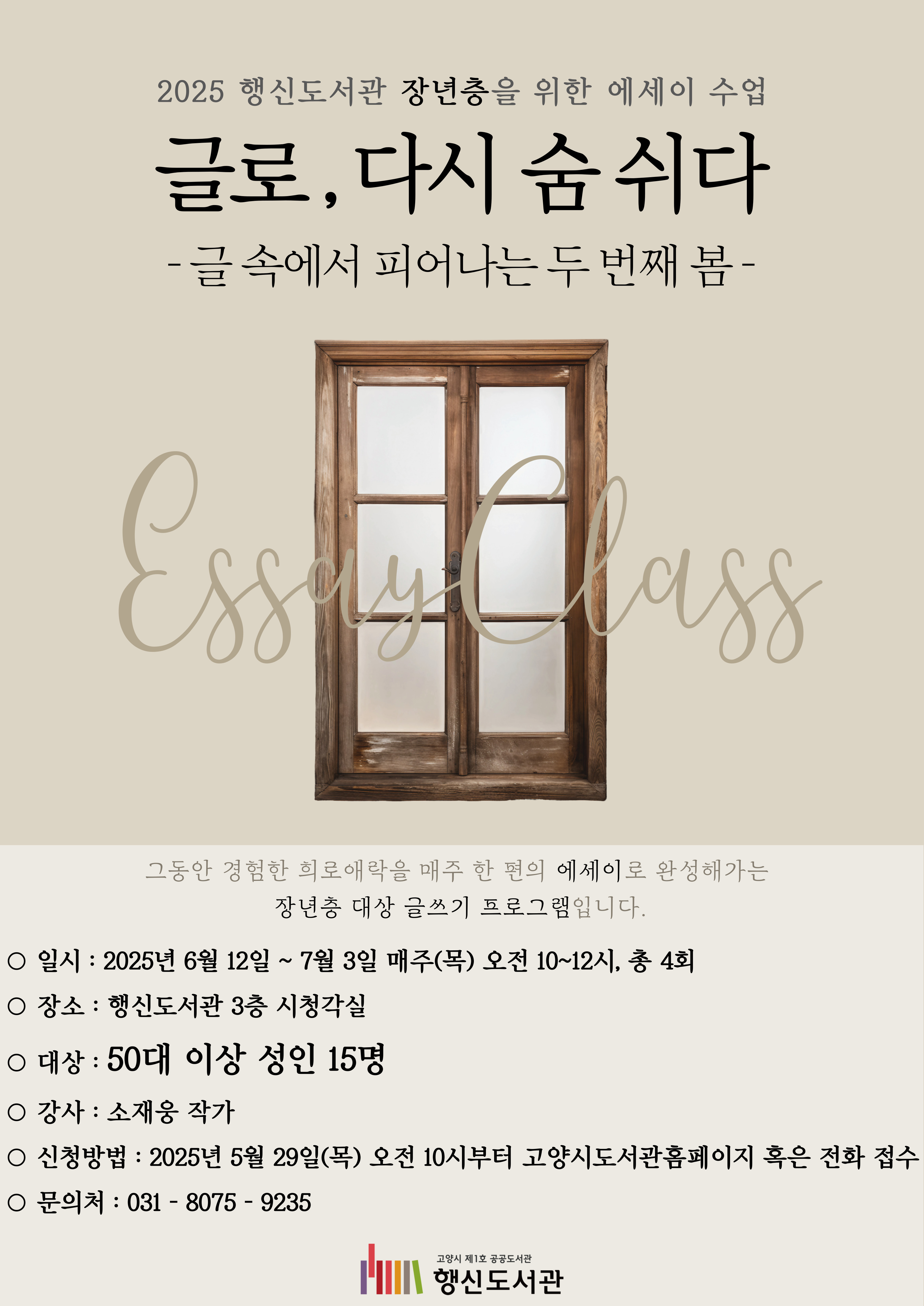 2025 행신도서관 장년층을 위한 에세이 수업 글로, 다시 숨 쉬다 -글 속에서 피어나는 두 번째 봄-  ○일시: 2025년 6월 12일 ~ 7월 2일 매주(목) 오전 10~12시, 총 4회 ○장소: 행신도서관 3층 시청각실 ○대상: 50대 이상 성인 15명 ○강사: 소재웅 작가 ○신청방법: 2025년 5월 29일(목) 오전 10시부터 고양시도서관홈페이지 혹은 전화 접수 ○문의처: 031-8075-9235
