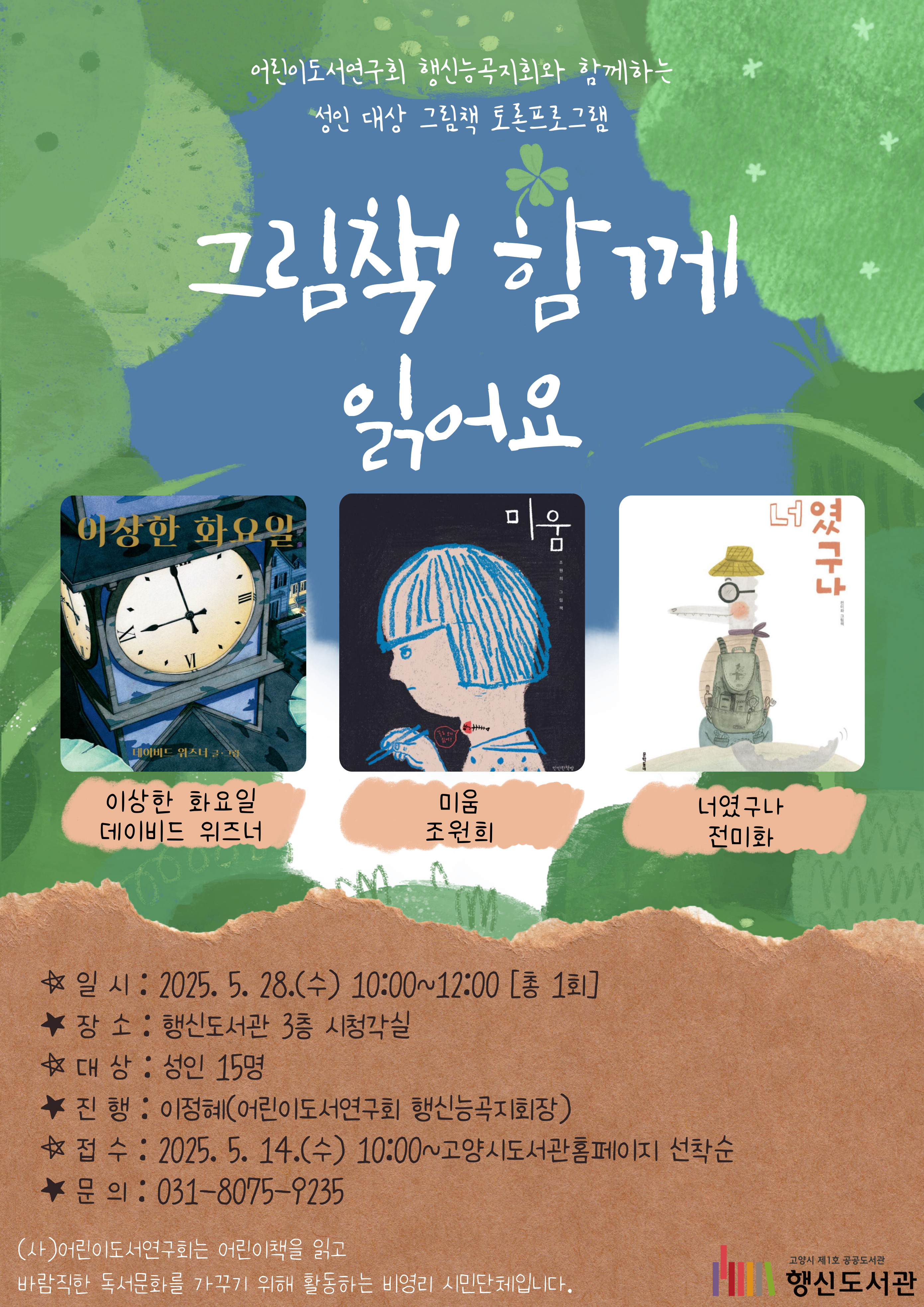 어린이도서연구회 행신능곡지회와 함께하는 성인 대상 그림책 토론프로그램 그림책 함께 읽어요  ★주제도서 1. 이상한 화요일 / 데이비드 위즈너 2. 미움 / 조원희 3. 너였구나 / 전미화  ○일시: 2025. 5. 28.(수) 10:00~12:00 [총1회] ○장소: 행신도서관 3층 시청각실 ○대상: 성인 15명 ○진행: 이정혜(어린이도서연구회 행신능곡지회장) ○접수: 2025. 5. 14.(수) 10:00~고양시도서관홈페이지 선착순 ○문의: 031-8075-9235  (사)어린이도서연구회는 어린이책을 읽고 바람직한 독서문화를 가꾸기 위해 활동하는 비영리 시민단체입니다.