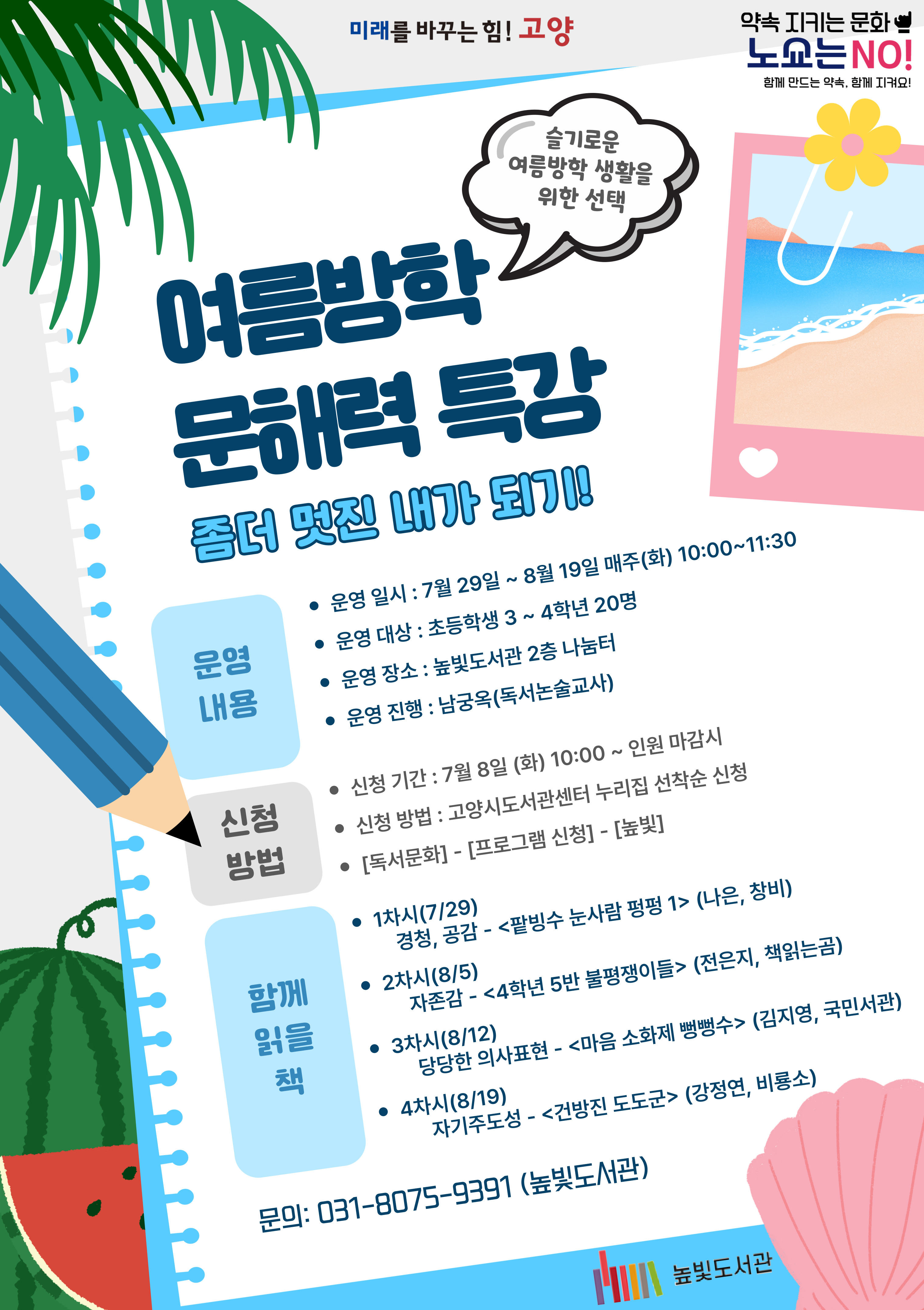 미래를 바꾸는 힘! 고양 약속을 지키는 문화 노쇼는 NO! (슬기로운 여름방학 생활을 위한 선택)여름방학 문해력 특강 - 좀더 멋진 내가 되기! 운영내용 운영일시: 7월 29일~8월 19일 매주(화) 10:00~11:30 운영대상: 초등학생 3학년~4학년 20명 운영장소: 높빛도서관 2층 나눔터 운영진행: 남궁옥(독서논술교사) 신청방법 신청기간: 7월 8일 (화) 10:00~인원마감시 신청방법: 고양시도서관센터 누리집 선착순 신청 [독서문화]-[프로그램 신청]-[높빛] 함께 읽을 책 1차시(7/29) 경청, 공감 <팥빙수 눈사람1> (나은,창비) 2차시(8/5) 자존감 <4학년 5반 불평쟁이들> (전은지,책읽는곰) 3차시(8/12) 당당한 의사표현 <마음 소화제 뻥뻥수> (김지영,국민서관) 4차시(8/19) 자기주도성 <건방진 도도군> (강정연,비룡소) 문의: 031-8075-9391(높빛도서관) 높빛도서관