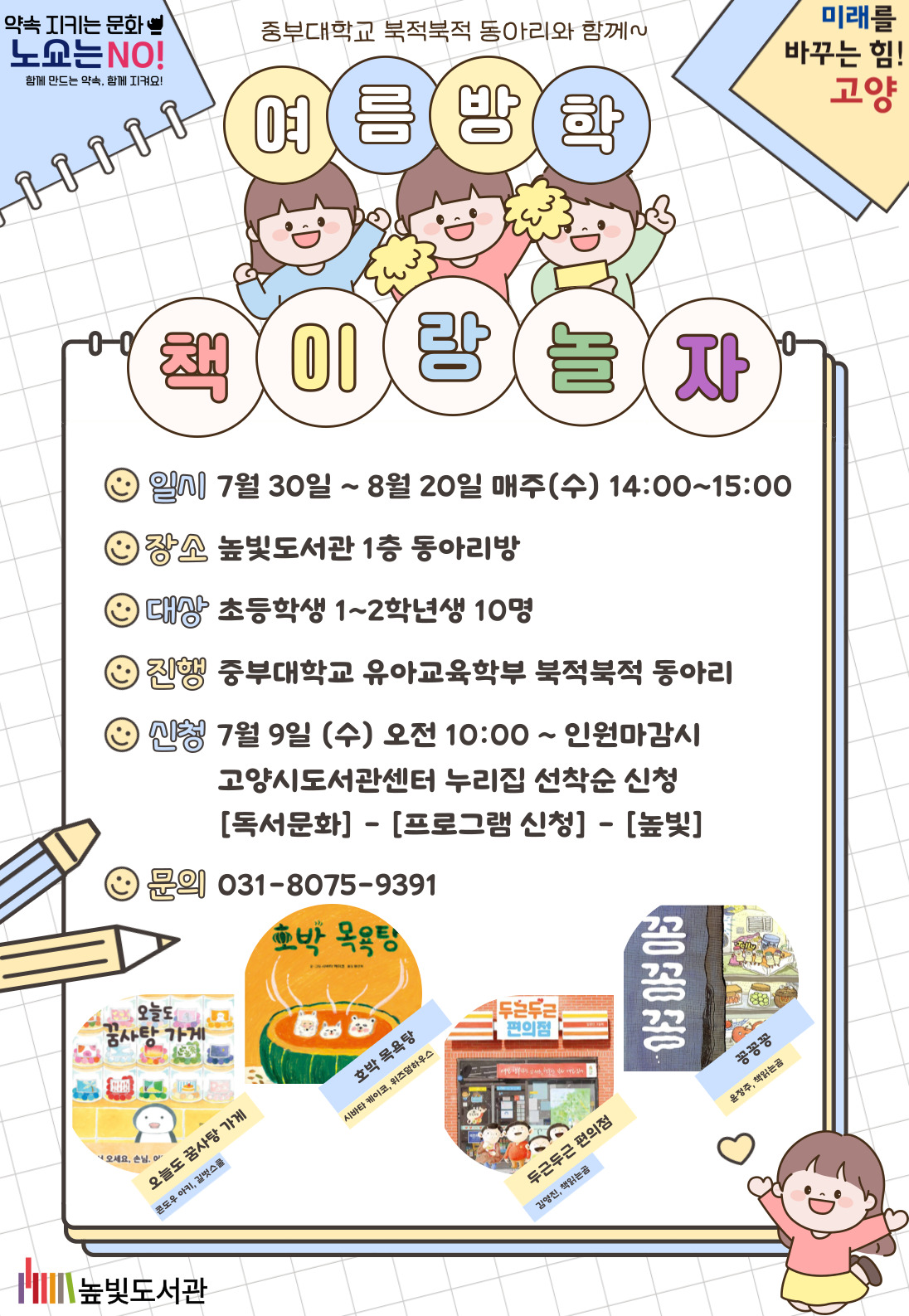 미래를 바꾸는 힘! 고양 약속을 지키는 문화 노쇼는 NO! 중부대학교 북적북적 동아리와 함께~ 여름방학 책이랑 놀자 운영내용 운영일시: 7월 30일~8월 20일 매주(수) 14:00~15:00 운영대상: 초등학생 1학년~2학년 10명 운영장소: 높빛도서관 1층 동아리방 운영진행: 중부대학교 북적북적동아리 신청방법 신청기간: 7월 9일 (수) 10:00~인원마감시 신청방법: 고양시도서관센터 누리집 선착순 신청 [독서문화]-[프로그램 신청]-[높빛] 함께 읽을 책 1차시(7/30) <오늘도 꿈사탕 가게> (콘도우 아키,길벗스쿨) 2차시(8/6) <호박 목욕탕> (시바타 케이코,위즈덤하우스) 3차시(8/13) <두근두근 편의점> (김영진,책읽는곰) 4차시(8/20) <꽁꽁꽁> (윤정주,책읽는곰) 문의: 031-8075-9391(높빛도서관) 높빛도서관
